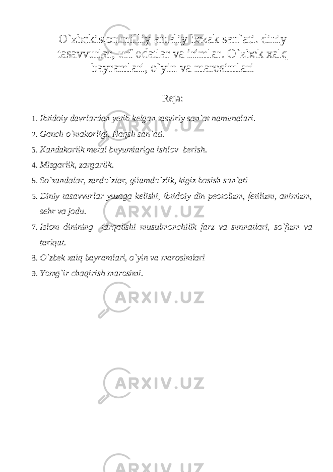 O`zbekiston milliy amaliy bezak san`ati. diniy tasavvurlar, urf odatlar va irimlar. O`zbek xalq bayramlari, o`yin va marosimlari Reja : 1. Ibtidoiy davrlardan yetib kelgan tasviriy san`at namunalari. 2. Ganch o`makorligi. Naqsh san`ati. 3. Kandakorlik metal buyumlariga ishlov berish. 4. Misgarlik, zargarlik. 5. So`zandalar, zardo`zlar, gilamdo`zlik, kigiz bosish san`ati 6. Diniy tasavvurlar yuzaga kelishi, ibtidoiy din peotolizm, fetilizm, animizm, sehr va jodu. 7. Islom dinining tarqalishi musulmonchilik farz va sunnatlari, so`fizm va tariqat. 8. O`zbek xalq bayramlari, o`yin va marosimlari 9. Yomg`ir chaqirish marosimi. 