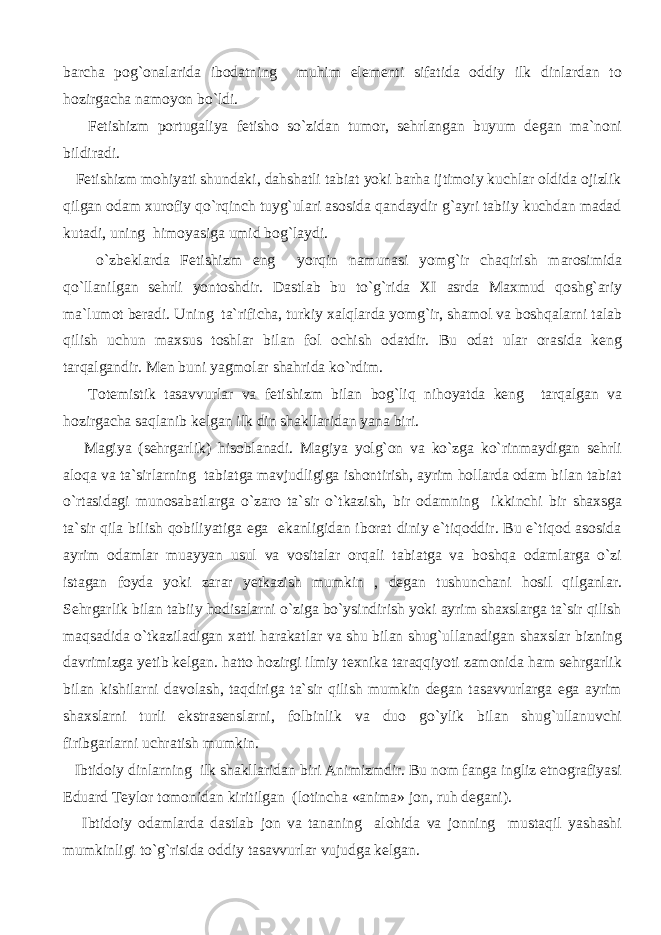 barcha pog`onalarida ibodatning muhim elementi sifatida oddiy ilk dinlardan to hozirgacha namoyon bo`ldi. Fetishizm portugaliya fetisho so`zidan tumor, sehrlangan buyum degan ma`noni bildiradi. Fetishizm mohiyati shundaki, dahshatli tabiat yoki barha ijtimoiy kuchlar oldida ojizlik qilgan odam xurofiy qo`rqinch tuyg`ulari asosida qandaydir g`ayri tabiiy kuchdan madad kutadi, uning himoyasiga umid bog`laydi. o`zbeklarda Fetishizm eng yorqin namunasi yomg`ir chaqirish marosimida qo`llanilgan sehrli yontoshdir. Dastlab bu to`g`rida XI asrda Maxmud qoshg`ariy ma`lumot beradi. Uning ta`rificha, turkiy xalqlarda yomg`ir, shamol va boshqalarni talab qilish uchun maxsus toshlar bilan fol ochish odatdir. Bu odat ular orasida keng tarqalgandir. Men buni yagmolar shahrida ko`rdim. Totemistik tasavvurlar va fetishizm bilan bog`liq nihoyatda keng tarqalgan va hozirgacha saqlanib kelgan ilk din shakllaridan yana biri. Magiya (sehrgarlik) hisoblanadi. Magiya yolg`on va ko`zga ko`rinmaydigan sehrli aloqa va ta`sirlarning tabiatga mavjudligiga ishontirish, ayrim hollarda odam bilan tabiat o`rtasidagi munosabatlarga o`zaro ta`sir o`tkazish, bir odamning ikkinchi bir shaxsga ta`sir qila bilish qobiliyatiga ega ekanligidan iborat diniy e`tiqoddir. Bu e`tiqod asosida ayrim odamlar muayyan usul va vositalar orqali tabiatga va boshqa odamlarga o`zi istagan foyda yoki zarar yetkazish mumkin , degan tushunchani hosil qilganlar. Sehrgarlik bilan tabiiy hodisalarni o`ziga bo`ysindirish yoki ayrim shaxslarga ta`sir qilish maqsadida o`tkaziladigan xatti harakatlar va shu bilan shug`ullanadigan shaxslar bizning davrimizga yetib kelgan. hatto hozirgi ilmiy texnika taraqqiyoti zamonida ham sehrgarlik bilan kishilarni davolash, taqdiriga ta`sir qilish mumkin degan tasavvurlarga ega ayrim shaxslarni turli ekstrasenslarni, folbinlik va duo go`ylik bilan shug`ullanuvchi firibgarlarni uchratish mumkin. Ibtidoiy dinlarning ilk shakllaridan biri Animizmdir. Bu nom fanga ingliz etnografiyasi Eduard Teylor tomonidan kiritilgan (lotincha «anima» jon, ruh degani). Ibtidoiy odamlarda dastlab jon va tananing alohida va jonning mustaqil yashashi mumkinligi to`g`risida oddiy tasavvurlar vujudga kelgan. 