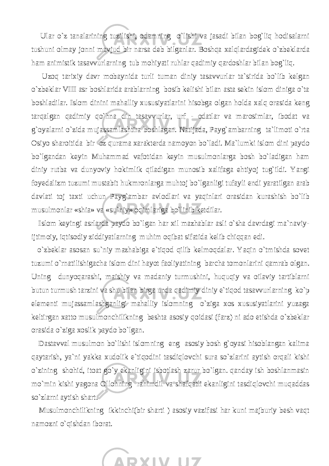  Ular o`z tanalarining tuzilishi, odamning o`lishi va jasadi bilan bog`liq hodisalarni tushuni olmay jonni mavjud bir narsa deb bilganlar. Boshqa xalqlardagidek o`zbeklarda ham animistik tasavvurlarning tub mohiyati ruhlar qadimiy qardoshlar bilan bog`liq. Uzoq tarixiy davr mobaynida turli tuman diniy tasavvurlar ta`sirida bo`lib kelgan o`zbeklar VIII asr boshlarida arablarning bosib kelishi bilan asta sekin islom diniga o`ta boshladilar. Islom dinini mahalliy xususiyatlarini hisobga olgan holda xalq orasida keng tarqalgan qadimiy qo`hna din tasavvurlar, urf - odatlar va marosimlar, ibodat va g`oyalarni o`zida mujassamlashtira boshlagan. Natijada, Payg`ambarning ta`limoti o`rta Osiyo sharoitida bir oz qurama xarakterda namoyon bo`ladi. Ma`lumki islom dini paydo bo`lgandan keyin Muhammad vafotidan keyin musulmonlarga bosh bo`ladigan ham diniy rutba va dunyoviy hokimlik qiladigan munosib xalifaga ehtiyoj tug`ildi. Yangi foyedalizm tuzumi mustabit hukmronlarga muhtoj bo`lganligi tufayli endi yaratilgan arab davlati toj taxti uchun Payg`ambar avlodlari va yaqinlari orasidan kurashish bo`lib musulmonlar «shia» va «su`niy» oqimlariga bo`linib ketdilar. Islom keyingi asrlarda paydo bo`lgan har xil mazhablar asli o`sha davrdagi ma`naviy- ijtimoiy, iqtisodiy ziddiyatlarning muhim oqibat sifatida kelib chiqqan edi. o`zbeklar asosan su`niy mazhabiga e`tiqod qilib kelmoqdalar. Yaqin o`tmishda sovet tuzumi o`rnatilishigacha islom dini hayot faoliyatining barcha tomonlarini qamrab olgan. Uning dunyoqarashi, maishiy va madaniy turmushini, huquqiy va oilaviy tartiblarni butun turmush tarzini va shu bilan birga unda qadimiy diniy e`tiqod tasavvurlarning ko`p elementi mujassamlashganligi mahalliy islomning o`ziga xos xususiyatlarini yuzaga keltirgan xatto musulmonchilikning beshta asosiy qoidasi (farz) ni ado etishda o`zbeklar orasida o`ziga xoslik paydo bo`lgan. Dastavval musulmon bo`lishi islomning eng asosiy bosh g`oyasi hisoblangan kalima qaytarish, ya`ni yakka xudolik e`tiqodini tasdiqlovchi sura so`zlarini aytish orqali kishi o`zining shohid, itoat go`y ekanligini isbotlash zarur bo`lgan. qanday ish boshlanmasin mo`min kishi yagona Ollohning rahimdil va shafqatli ekanligini tasdiqlovchi muqaddas so`zlarni aytish shart. Musulmonchilikning ikkinchi(bir sharti ) asosiy vazifasi har kuni majburiy besh vaqt namozni o`qishdan iborat. 