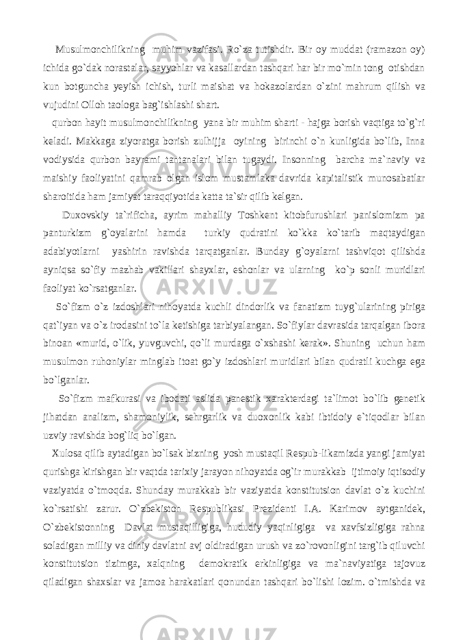  Musulmonchilikning muhim vazifasi. Ro`za tutishdir. Bir oy muddat (ramazon oy) ichida go`dak norastalar, sayyohlar va kasallardan tashqari har bir mo`min tong otishdan kun botguncha yeyish ichish, turli maishat va hokazolardan o`zini mahrum qilish va vujudini Olloh taologa bag`ishlashi shart. qurbon hayit musulmonchilikning yana bir muhim sharti - hajga borish vaqtiga to`g`ri keladi. Makkaga ziyoratga borish zulhijja oyining birinchi o`n kunligida bo`lib, Inna vodiysida qurbon bayrami tantanalari bilan tugaydi. Insonning barcha ma`naviy va maishiy faoliyatini qamrab olgan islom mustamlaka davrida kapitalistik munosabatlar sharoitida ham jamiyat taraqqiyotida katta ta`sir qilib kelgan. Duxovskiy ta`rificha, ayrim mahalliy Toshkent kitobfurushlari panislomizm pa panturkizm g`oyalarini hamda turkiy qudratini ko`kka ko`tarib maqtaydigan adabiyotlarni yashirin ravishda tarqatganlar. Bunday g`oyalarni tashviqot qilishda ayniqsa so`fiy mazhab vakillari shayxlar, eshonlar va ularning ko`p sonli muridlari faoliyat ko`rsatganlar. So`fizm o`z izdoshlari nihoyatda kuchli dindorlik va fanatizm tuyg`ularining piriga qat`iyan va o`z irodasini to`la ketishiga tarbiyalangan. So`fiylar davrasida tarqalgan ibora binoan «murid, o`lik, yuvguvchi, qo`li murdaga o`xshashi kerak». Shuning uchun ham musulmon ruhoniylar minglab itoat go`y izdoshlari muridlari bilan qudratli kuchga ega bo`lganlar. So`fizm mafkurasi va ibodati aslida panestik xarakterdagi ta`limot bo`lib genetik jihatdan analizm, shamoniylik, sehrgarlik va duoxonlik kabi ibtidoiy e`tiqodlar bilan uzviy ravishda bog`liq bo`lgan. Xulosa qilib aytadigan bo`lsak bizning yosh mustaqil Respub-likamizda yangi jamiyat qurishga kirishgan bir vaqtda tarixiy jarayon nihoyatda og`ir murakkab ijtimoiy iqtisodiy vaziyatda o`tmoqda. Shunday murakkab bir vaziyatda konstitutsion davlat o`z kuchini ko`rsatishi zarur. O`zbekiston Respublikasi Prezidenti I.A. Karimov aytganidek, O`zbekistonning Davlat mustaqilligiga, hududiy yaqinligiga va xavfsizligiga rahna soladigan milliy va diniy davlatni avj oldiradigan urush va zo`rovonligini targ`ib qiluvchi konstitutsion tizimga, xalqning demokratik erkinligiga va ma`naviyatiga tajovuz qiladigan shaxslar va jamoa harakatlari qonundan tashqari bo`lishi lozim. o`tmishda va 