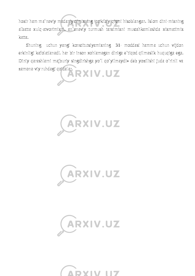 hozir ham ma`naviy madaniyatimizning tarkibiy qismi hisoblangan. Islom dini-mizning albatta xulq-atvorimizni, an`anaviy turmush tarzimizni mustahkamlashda xizmatimiz katta. Shuning uchun yangi konstitutsiyamizning 31- moddasi hamma uchun vijdon erkinligi kafolatlanadi. har bir inson xohlamagan diniga e`tiqod qilmaslik huquqiga ega. Diniy qarashlarni majburiy singdirishga yo`l qo`yilmaydi» deb yozilishi juda o`rinli va zamona-viy ruhdagi qoidalar. 