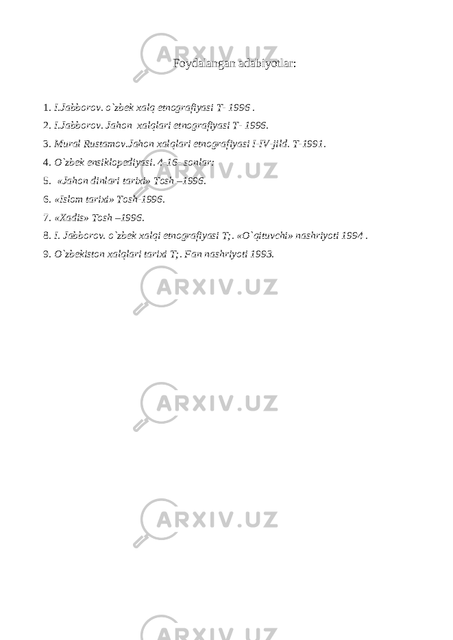 Foydalangan adabiyotlar : 1. I.Jabborov. o`zbek xalq etnografiyasi T- 1996 . 2. I.Jabborov. Jahon xalqlari etnografiyasi T- 1996. 3. Mural Rustamov.Jahon xalqlari etnografiyasi I-IV-jild. T-1991. 4. O`zbek ensiklopediyasi. 4-16- sonlar: 5. «Jahon dinlari tarixi» Tosh –1996. 6. «Islom tarixi» Tosh-1996. 7. «Xadis» Tosh –1996. 8. I. Jabborov. o`zbek xalqi etnografiyasi T;. «O`qituvchi» nashriyoti 1994 . 9. O`zbekiston xalqlari tarixi T;. Fan nashriyoti 1993. 