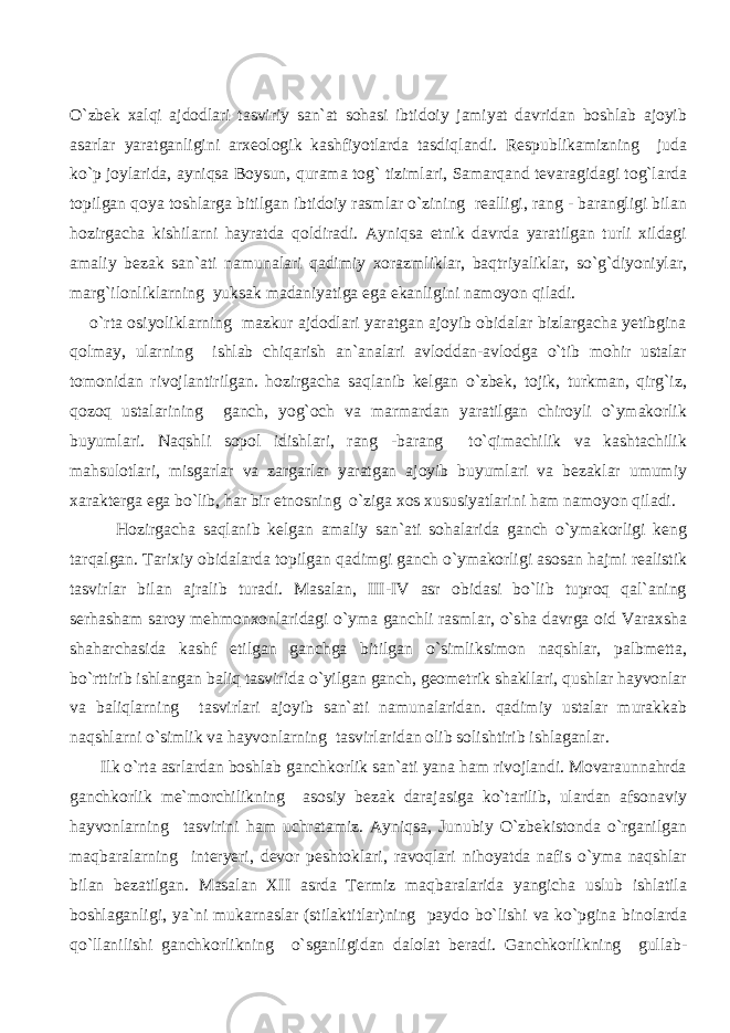 O`zbek xalqi ajdodlari tasviriy san`at sohasi ibtidoiy jamiyat davridan boshlab ajoyib asarlar yaratganligini arxeologik kashfiyotlarda tasdiqlandi. Respublikamizning juda ko`p joylarida, ayniqsa Boysun, qurama tog` tizimlari, Samarqand tevaragidagi tog`larda topilgan qoya toshlarga bitilgan ibtidoiy rasmlar o`zining realligi, rang - barangligi bilan hozirgacha kishilarni hayratda qoldiradi. Ayniqsa etnik davrda yaratilgan turli xildagi amaliy bezak san`ati namunalari qadimiy xorazmliklar, baqtriyaliklar, so`g`diyoniylar, marg`ilonliklarning yuksak madaniyatiga ega ekanligini namoyon qiladi. o`rta osiyoliklarning mazkur ajdodlari yaratgan ajoyib obidalar bizlargacha yetibgina qolmay, ularning ishlab chiqarish an`analari avloddan-avlodga o`tib mohir ustalar tomonidan rivojlantirilgan. hozirgacha saqlanib kelgan o`zbek, tojik, turkman, qirg`iz, qozoq ustalarining ganch, yog`och va marmardan yaratilgan chiroyli o`ymakorlik buyumlari. Naqshli sopol idishlari, rang -barang to`qimachilik va kashtachilik mahsulotlari, misgarlar va zargarlar yaratgan ajoyib buyumlari va bezaklar umumiy xarakterga ega bo`lib, har bir etnosning o`ziga xos xususiyatlarini ham namoyon qiladi. Hozirgacha saqlanib kelgan amaliy san`ati sohalarida ganch o`ymakorligi keng tarqalgan. Tarixiy obidalarda topilgan qadimgi ganch o`ymakorligi asosan hajmi realistik tasvirlar bilan ajralib turadi. Masalan, III-IV asr obidasi bo`lib tuproq qal`aning serhasham saroy mehmonxonlaridagi o`yma ganchli rasmlar, o`sha davrga oid Varaxsha shaharchasida kashf etilgan ganchga bitilgan o`simliksimon naqshlar, palbmetta, bo`rttirib ishlangan baliq tasvirida o`yilgan ganch, geometrik shakllari, qushlar hayvonlar va baliqlarning tasvirlari ajoyib san`ati namunalaridan. qadimiy ustalar murakkab naqshlarni o`simlik va hayvonlarning tasvirlaridan olib solishtirib ishlaganlar. Ilk o`rta asrlardan boshlab ganchkorlik san`ati yana ham rivojlandi. Movaraunnahrda ganchkorlik me`morchilikning asosiy bezak darajasiga ko`tarilib, ulardan afsonaviy hayvonlarning tasvirini ham uchratamiz. Ayniqsa, Junubiy O`zbekistonda o`rganilgan maqbaralarning interyeri, devor peshtoklari, ravoqlari nihoyatda nafis o`yma naqshlar bilan bezatilgan. Masalan XII asrda Termiz maqbaralarida yangicha uslub ishlatila boshlaganligi, ya`ni mukarnaslar (stilaktitlar)ning paydo bo`lishi va ko`pgina binolarda qo`llanilishi ganchkorlikning o`sganligidan dalolat beradi. Ganchkorlikning gullab- 