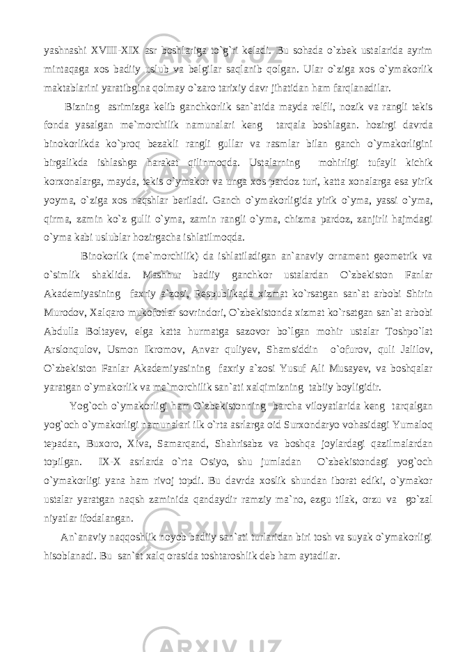 yashnashi XVIII-XIX asr boshlariga to`g`ri keladi. Bu sohada o`zbek ustalarida ayrim mintaqaga xos badiiy uslub va belgilar saqlanib qolgan. Ular o`ziga xos o`ymakorlik maktablarini yaratibgina qolmay o`zaro tarixiy davr jihatidan ham farqlanadilar. Bizning asrimizga kelib ganchkorlik san`atida mayda relfli, nozik va rangli tekis fonda yasalgan me`morchilik namunalari keng tarqala boshlagan. hozirgi davrda binokorlikda ko`proq bezakli rangli gullar va rasmlar bilan ganch o`ymakorligini birgalikda ishlashga harakat qilinmoqda. Ustalarning mohirligi tufayli kichik korxonalarga, mayda, tekis o`ymakor va unga xos pardoz turi, katta xonalarga esa yirik yoyma, o`ziga xos naqshlar beriladi. Ganch o`ymakorligida yirik o`yma, yassi o`yma, qirma, zamin ko`z gulli o`yma, zamin rangli o`yma, chizma pardoz, zanjirli hajmdagi o`yma kabi uslublar hozirgacha ishlatilmoqda. Binokorlik (me`morchilik) da ishlatiladigan an`anaviy ornament geometrik va o`simlik shaklida. Mashhur badiiy ganchkor ustalardan O`zbekiston Fanlar Akademiyasining faxriy a`zosi, Respublikada xizmat ko`rsatgan san`at arbobi Shirin Murodov, Xalqaro mukofotlar sovrindori, O`zbekistonda xizmat ko`rsatgan san`at arbobi Abdulla Boltayev, elga katta hurmatga sazovor bo`lgan mohir ustalar Toshpo`lat Arslonqulov, Usmon Ikromov, Anvar quliyev, Shamsiddin o`ofurov, quli Jalilov, O`zbekiston Fanlar Akademiyasining faxriy a`zosi Yusuf Ali Musayev, va boshqalar yaratgan o`ymakorlik va me`morchilik san`ati xalqimizning tabiiy boyligidir. Yog`och o`ymakorligi ham O`zbekistonning barcha viloyatlarida keng tarqalgan yog`och o`ymakorligi namunalari ilk o`rta asrlarga oid Surxondaryo vohasidagi Yumaloq tepadan, Buxoro, Xiva, Samarqand, Shahrisabz va boshqa joylardagi qazilmalardan topilgan. IX-X asrlarda o`rta Osiyo, shu jumladan O`zbekistondagi yog`och o`ymakorligi yana ham rivoj topdi. Bu davrda xoslik shundan iborat ediki, o`ymakor ustalar yaratgan naqsh zaminida qandaydir ramziy ma`no, ezgu tilak, orzu va go`zal niyatlar ifodalangan. An`anaviy naqqoshlik noyob badiiy san`ati turlaridan biri tosh va suyak o`ymakorligi hisoblanadi. Bu san`at xalq orasida toshtaroshlik deb ham aytadilar. 