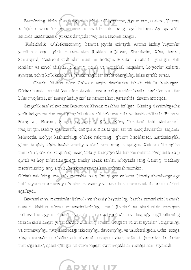  Eramizning birinchi asrlariga oid obidalar (Fayoz tepa, Ayrim tom, qortepa, Tuproq kal`a)da xarsang tosh va marmardan bezak ishlarida keng foydalanilgan. Ayniqsa o`rta asrlarda toshtaroshlik yuksak darajada rivojlanib takomillashgan. Kulolchilik O`zbekistonning hamma joyida uchraydi. Ammo badiiy buyumlar yaratishda eng yirik markazlardan Rishton, o`ijdivon, Shahrisabz, Xiva, honka, Samarqand, Toshkent qadimdan mashhur bo`lgan. Rishton kulollari yaratgan sirli idishlari va sopol idishlari o`zining nozik va murakkab naqshlari, bo`yoqlar kolariti, ayniqsa, ochiq ko`k kabolti va feruza rangli bir necha ohangliligi bilan ajralib turadi. Chunki idishlar o`rta Osiyoda yaqin davrlardan ishlab chiqila boshlagan. O`zbekistonda kechki feodalizm davrida paydo bo`lgan chinnisozlik hozir tez sur`atlar bilan rivojlanib, an`anaviy badiiy san`ati namunalarni yaratishda davom etmoqda. Zargarlik san`ati ayniqsa Buxoro va Xivada mashhur bo`lgan. Bizning davrimizgacha yetib kelgan muhim amaliy san`atlaridan biri to`qimachilik va kashtachilikdir. Bu soha Marg`ilon, Buxoro, Samarqand, qarshi, Kitob, Xiva, Toshkent kabi shaharlarda rivojlangan. Badiiy kashtachilik, chitgarlik atlas to`qish san`ati uzoq davrlardan saqlanib kelmoqda. Do`ppi kashtachiligi o`zbek xalqining g`ururi hisoblanadi. Zardushtiylik, gilam to`qish, kigiz bosish amaliy san`ati ham keng tarqalgan. Xulosa qilib aytish mumkinki, o`zbek xalqining uzoq tarixiy taraqqiyotida har tomonlama rivojlanib ko`p qirrali va boy an`analariga ega amaliy bezak san`ati nihoyatda rang -barang madaniy meosimizning eng ajoyib, betakror namunalarini uchratish mumkin. O`zbek xalqining madaniy merosida xalq ijod qilgan va katta ijtimoiy ahamiyatga ega turli bayramlar ommaviy o`yinlar, mavsumiy va kasb-hunar marosimlari alohida o`rinni egallaydi. Bayramlar va marosimlar ijtimoiy va shaxsiy hayotining barcha tomonlarini qamrab oluvchi kishilar o`zaro munosabatlarining turli jihatlari va shakllarida namoyon bo`luvchi muayyan urf odatlar va an`analar axloqiy prinsiplar va huquqiy targ`ibotlarning tarixan shakllangan yig`indisidir. Ularning muhim belgilari va xususiyatlari barqarorligi va ommaviyligi, rivojlanishidagi takroriyligi, davomiyligi va uzluksizligidir. Odat tusiga kirgan marosimlar kishilar xulq-atvorini boshqarar ekan, nafaqat jamoatchilik fikrlar nufuziga balki, qabul qilingan va qaror topgan qonun-qoidalar kuchiga ham suyanadi. 