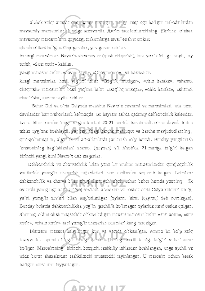  o`zbek xalqi orasida eng keng tarqalgan, milliy tusga ega bo`lgan urf-odatlardan mavsumiy marosimlar diqqatga sazovordir. Ayrim tadqiqotlarchining fikricha o`zbek mavsumiy marosimlarni quyidagi turkumlarga tavsif etish mumkin: qishda o`tkaziladigan. Gap-gashtak, yasagosun kabilar. bahorgi marosimlar. Navro`z shoxmaylar (qush chiqarish), losa yoki qizil gul soyli, loy tutish, «Sust xotin» kabilar. yozgi marosimlardan. «qovun sayli», «Choy momo», va hokazolar. kuzgi marosimlar. hosil yig`imi bilan «Bog`liq mixigar», «oblo baraka», «shamol chaqirish» marosimlari hosil yig`imi bilan «Bog`liq mixgar», «oblo baraka», «shamol chaqirish», «uzum sayli» kabilar. Butun Old va o`rta Osiyoda mashhur Navro`z bayrami va marosimlari juda uzoq davrlardan beri nishonlanib kelmoqda. Bu bayram aslida qadimiy dehkonchilik kalendari kecha bilan kunduz teng kelgan kunlari 20-21 martda boshlanadi. o`sha davrda butun tabiat uyg`ona boshlaydi, yer bag`ridagi barcha mahluqot va barcha mavjudodlarning , qurt-qo`mirsqalar, o`simlik va o`t-o`lanlarda jonlanish ro`y beradi. Bunday yangilanish jarayonining bag`ishlanishi shamol (quyosh) yil hisobida 21-martga to`g`ri kelgan birinchi yangi kuni Navro`z deb ataganlar. Dehkonchilik va chorvachilik bilan yana bir muhim marosimlardan qurg`oqchilik vaqtlarida yomg`ir chaqarish urf-odatlari ham qadimdan saqlanib kelgan. Lalmikor dehkonchilik va chorva bilan shug`ullanuvchi aholi uchun bahor hamda yozning ilk oylarida yomg`irga katta ehtiyoj seziladi. o`zbeklar va boshqa o`rta Osiyo xalqlari tabiiy, ya`ni yomg`ir suvlari bilan sug`oriladigan joylarni lalmi (qayroqi deb nomlagan). Bunday holatda dehkonchilikka yog`in-garchilik bo`lmagan oylarida xavf ostida qolgan. Shuning oldini olish maqsadida o`tkaziladigan maxsus marosimlardan «sust xotin», «suv xotin», «chalo xotin» kabi yomg`ir chaqarish udumlari keng tarqalgan. Marosim maxsus belgilangan kun va vaqtda o`tkazilgan. Ammo bu ko`p xalq tasavvurida qabul qilingan irimga qarab haftaning baxtli kuniga to`g`ri kelishi zarur bo`lgan. Marosimning birinchi bosqichi tashkiliy ishlardan boshlangan, unga epchil va udda buron shaxslardan tashkilotchi mutasoddi tayinlangan. U marosim uchun kerak bo`lgan narsalarni tayyorlagan. 