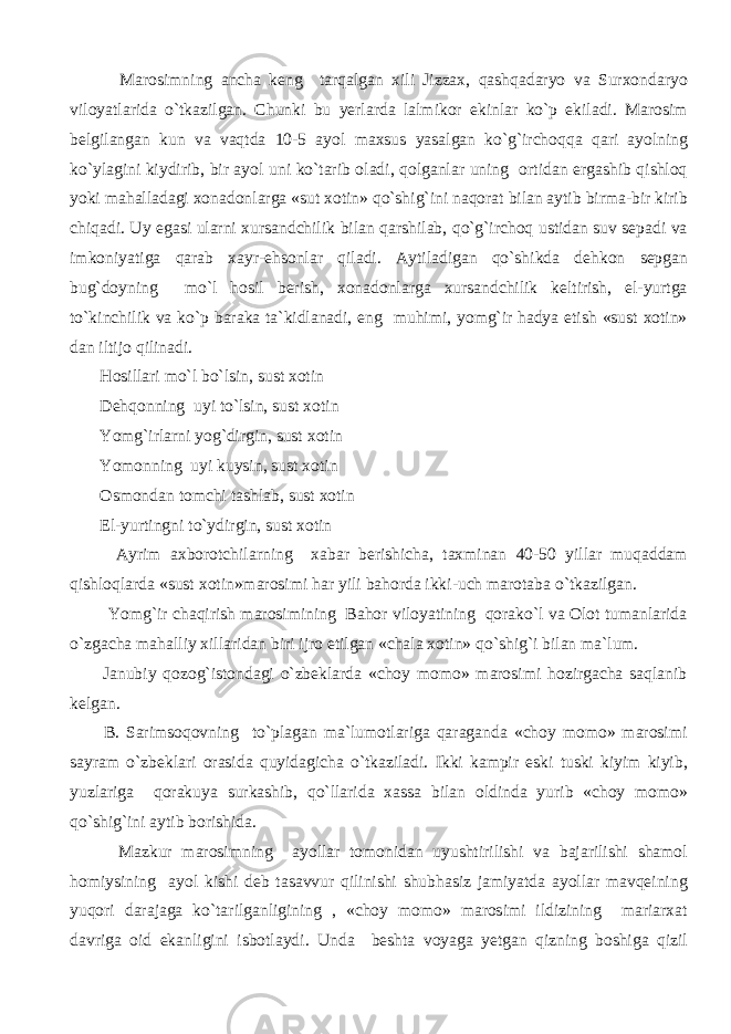  Marosimning ancha keng tarqalgan xili Jizzax, qashqadaryo va Surxondaryo viloyatlarida o`tkazilgan. Chunki bu yerlarda lalmikor ekinlar ko`p ekiladi. Marosim belgilangan kun va vaqtda 10-5 ayol maxsus yasalgan ko`g`irchoqqa qari ayolning ko`ylagini kiydirib, bir ayol uni ko`tarib oladi, qolganlar uning ortidan ergashib qishloq yoki mahalladagi xonadonlarga «sut xotin» qo`shig`ini naqorat bilan aytib birma-bir kirib chiqadi. Uy egasi ularni xursandchilik bilan qarshilab, qo`g`irchoq ustidan suv sepadi va imkoniyatiga qarab xayr-ehsonlar qiladi. Aytiladigan qo`shikda dehkon sepgan bug`doyning mo`l hosil berish, xonadonlarga xursandchilik keltirish, el-yurtga to`kinchilik va ko`p baraka ta`kidlanadi, eng muhimi, yomg`ir hadya etish «sust xotin» dan iltijo qilinadi. Hosillari mo`l bo`lsin, sust xotin Dehqonning uyi to`lsin, sust xotin Yomg`irlarni yog`dirgin, sust xotin Yomonning uyi kuysin, sust xotin Osmondan tomchi tashlab, sust xotin El-yurtingni to`ydirgin, sust xotin Ayrim axborotchilarning xabar berishicha, taxminan 40-50 yillar muqaddam qishloqlarda «sust xotin»marosimi har yili bahorda ikki-uch marotaba o`tkazilgan. Yomg`ir chaqirish marosimining Bahor viloyatining qorako`l va Olot tumanlarida o`zgacha mahalliy xillaridan biri ijro etilgan «chala xotin» qo`shig`i bilan ma`lum. Janubiy qozog`istondagi o`zbeklarda «choy momo» marosimi hozirgacha saqlanib kelgan. B. Sarimsoqovning to`plagan ma`lumotlariga qaraganda «choy momo» marosimi sayram o`zbeklari orasida quyidagicha o`tkaziladi. Ikki kampir eski tuski kiyim kiyib, yuzlariga qorakuya surkashib, qo`llarida xassa bilan oldinda yurib «choy momo» qo`shig`ini aytib borishida. Mazkur marosimning ayollar tomonidan uyushtirilishi va bajarilishi shamol homiysining ayol kishi deb tasavvur qilinishi shubhasiz jamiyatda ayollar mavqeining yuqori darajaga ko`tarilganligining , «choy momo» marosimi ildizining mariarxat davriga oid ekanligini isbotlaydi. Unda beshta voyaga yetgan qizning boshiga qizil 