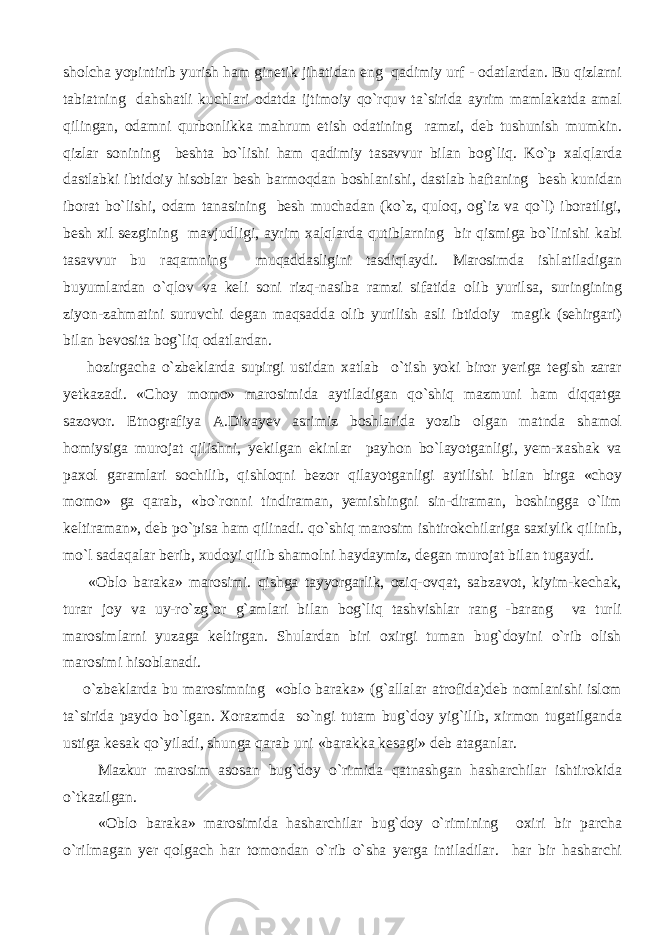 sholcha yopintirib yurish ham ginetik jihatidan eng qadimiy urf - odatlardan. Bu qizlarni tabiatning dahshatli kuchlari odatda ijtimoiy qo`rquv ta`sirida ayrim mamlakatda amal qilingan, odamni qurbonlikka mahrum etish odatining ramzi, deb tushunish mumkin. qizlar sonining beshta bo`lishi ham qadimiy tasavvur bilan bog`liq. Ko`p xalqlarda dastlabki ibtidoiy hisoblar besh barmoqdan boshlanishi, dastlab haftaning besh kunidan iborat bo`lishi, odam tanasining besh muchadan (ko`z, quloq, og`iz va qo`l) iboratligi, besh xil sezgining mavjudligi, ayrim xalqlarda qutiblarning bir qismiga bo`linishi kabi tasavvur bu raqamning muqaddasligini tasdiqlaydi. Marosimda ishlatiladigan buyumlardan o`qlov va keli soni rizq-nasiba ramzi sifatida olib yurilsa, suringining ziyon-zahmatini suruvchi degan maqsadda olib yurilish asli ibtidoiy magik (sehirgari) bilan bevosita bog`liq odatlardan. hozirgacha o`zbeklarda supirgi ustidan xatlab o`tish yoki biror yeriga tegish zarar yetkazadi. «Choy momo» marosimida aytiladigan qo`shiq mazmuni ham diqqatga sazovor. Etnografiya A.Divayev asrimiz boshlarida yozib olgan matnda shamol homiysiga murojat qilishni, yekilgan ekinlar payhon bo`layotganligi, yem-xashak va paxol garamlari sochilib, qishloqni bezor qilayotganligi aytilishi bilan birga «choy momo» ga qarab, «bo`ronni tindiraman, yemishingni sin-diraman, boshingga o`lim keltiraman», deb po`pisa ham qilinadi. qo`shiq marosim ishtirokchilariga saxiylik qilinib, mo`l sadaqalar berib, xudoyi qilib shamolni haydaymiz, degan murojat bilan tugaydi. «Oblo baraka» marosimi. qishga tayyorgarlik, oziq-ovqat, sabzavot, kiyim-kechak, turar joy va uy-ro`zg`or g`amlari bilan bog`liq tashvishlar rang -barang va turli marosimlarni yuzaga keltirgan. Shulardan biri oxirgi tuman bug`doyini o`rib olish marosimi hisoblanadi. o`zbeklarda bu marosimning «oblo baraka» (g`allalar atrofida)deb nomlanishi islom ta`sirida paydo bo`lgan. Xorazmda so`ngi tutam bug`doy yig`ilib, xirmon tugatilganda ustiga kesak qo`yiladi, shunga qarab uni «barakka kesagi» deb ataganlar. Mazkur marosim asosan bug`doy o`rimida qatnashgan hasharchilar ishtirokida o`tkazilgan. «Oblo baraka» marosimida hasharchilar bug`doy o`rimining oxiri bir parcha o`rilmagan yer qolgach har tomondan o`rib o`sha yerga intiladilar. har bir hasharchi 