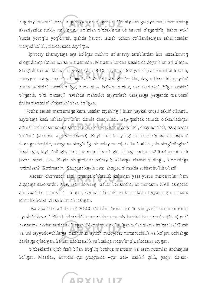 bug`doy tutamni «ona bug`doy» deb ataganlar. Tarixiy-etnografiya ma`lumotlarning aksariyatida turkiy xalqlarda, jumladan o`zbeklarda ob-havoni o`zgartirib, bahor yoki kuzda yomg`ir yog`dirish, qishda havoni isitish uchun qo`llaniladigan sahri toshlar mavjud bo`lib, ularda, soda deyilgan. Ijtimoiy ahamiyatga ega bo`lgan muhim an`anaviy tartiblardan biri ustozlarning shogirdlarga fotiha berish marosimidir. Marosim barcha kasblarda deyarli bir xil o`tgan. Shogirdlikka odatda bolani yoshlikdan (8-10, paytlarda 6-7 yoshda) ota-onasi olib kelib, muayyan ustaga topshiradi: «go`shti sizniki, suyagi bizniki», degan ibora bilan, ya`ni butun taqdirini ustoz qo`liga, nima qilsa ixtiyori o`zida, deb qoldiradi. Yigit kasbini o`rganib, o`zi mustaqil ravishda mahsulot tayyorlash darajasiga yetganda ota-onasi fotiha ziyofatini o`tkazishi shart bo`lgan. Fotiha berish marosimiga katta ustalar topshirig`i bilan paykal orqali taklif qilinadi. Ziyofatga kasb rahbarlari bilan domla chaqiriladi. Gap-gashtak tarzida o`tkaziladigan o`tirishlarda dasturxonga shirinliklar, meva-chevalar, qo`yiladi, choy beriladi, issiq ovqat tortiladi (sho`rva, osh va hokazo). Keyin kalatar yangi sarpolar kiyingan shogirdni davraga chaqirib, ustaga va shogirdiga shunday murojat qiladi. «Usta, siz shogirdingizni boqdingiz, kiyintirdingiz, non, tuz va pul berdingiz, shunga rozimisiz?-Roziman;»- deb javob beradi usta. Keyin shogirdidan so`raydi; «Ustaga xizmat qilding , xizmatinga rozimisan?- Roziman!». Shundan keyin usta- shogird o`rtasida suhbat bo`lib o`tadi. Asosan chorvador aholi orasida o`tkazilib kelingan yasa-yusun marosimlari ham diqqatga sazovordir. M.F. Gavrilovning xabar berishicha, bu marosim XVII asrgacha qimizxo`rlik marosimi bo`lgan, keyinchalik tariq va kurmakdan tayyorlangan maxsus ichimlik bo`za ichish bilan almashgan. Bo`zaxo`rlik o`tirishlari 30-40 kishidan iborat bo`lib shu yerda (mehmonxona) uyushtirish yo`li bilan ishtirokchilar tomonidan umumiy harakat har pona (harfidan) yoki navbatma-navbat tartibda qilingan. Marosimda aytiladigan qo`shiqlarda bo`zani ta`riflash va uni tayyorlovchilarga madhimlar aytish mutoyiba, xursandchilik va ko`pni ochishga davlatga qiladigan, ba`zan adolatsizlik va boshqa motivlar o`z ifodasini topgan. o`zbeklarda qish fasli bilan bog`liq boshqa marosim va rasm-rusimlar anchagina bo`lgan. Masalan, birinchi qor yoqqanda «qor xat» tashkil qilib, yaqin do`stu- 