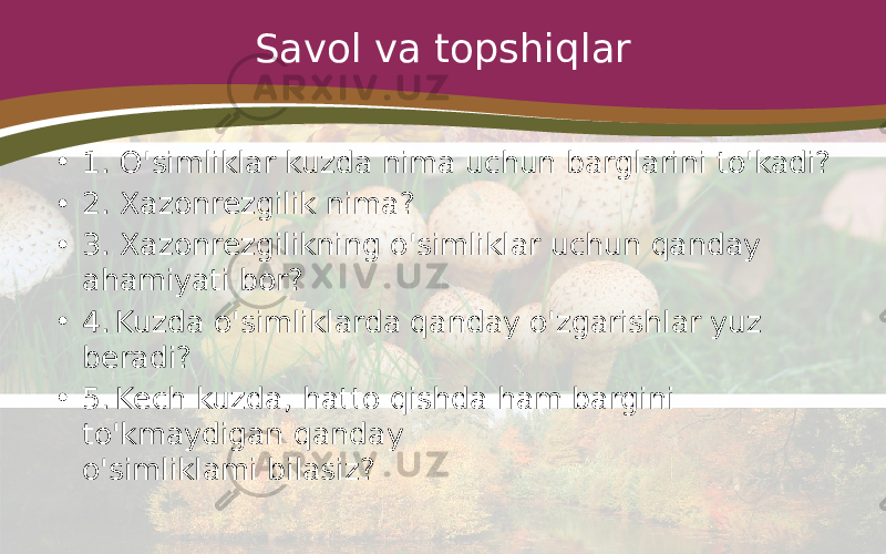 Savol va topshiqlar • 1. O&#39;simliklar kuzda nima uchun barglarini to&#39;kadi? • 2. Xazonrezgilik nima? • 3. Xazonrezgilikning o&#39;simliklar uchun qanday ahamiyati bor? • 4. Kuzda o&#39;simliklarda qanday o&#39;zgarishlar yuz beradi? • 5. Kech kuzda, hatto qishda ham bargini to&#39;kmaydigan qanday o&#39;simliklami bilasiz? 