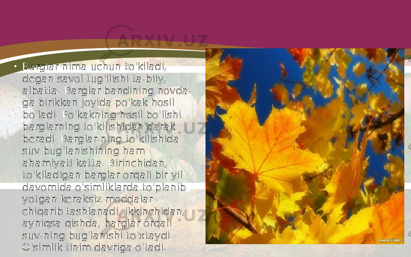 • Barglar nima uchun to&#39;kiladi, degan savol tug&#39;ilishi ta-biiy, albatta. Barglar bandining novda- ga birikkan joyida po&#39;kak hosil bo&#39;ladi. Po&#39;kakning hosil bo&#39;lishi barglarning to&#39;kilishidan darak beradi. Barglar-ning to&#39;kilishida suv bug&#39;lanishining ham ahamiyati katta. Birinchidan, to&#39;kiladigan barglar orqali bir yil davomida o&#39;simliklarda to&#39;planib yotgan keraksiz moddalar chiqarib tashlanadi, ikkinchidan, ayniqsa qishda, barglar orqali suv-ning bug&#39;lanishi to&#39;xtaydi. O&#39;simlik tinim davriga o&#39;tadi. 