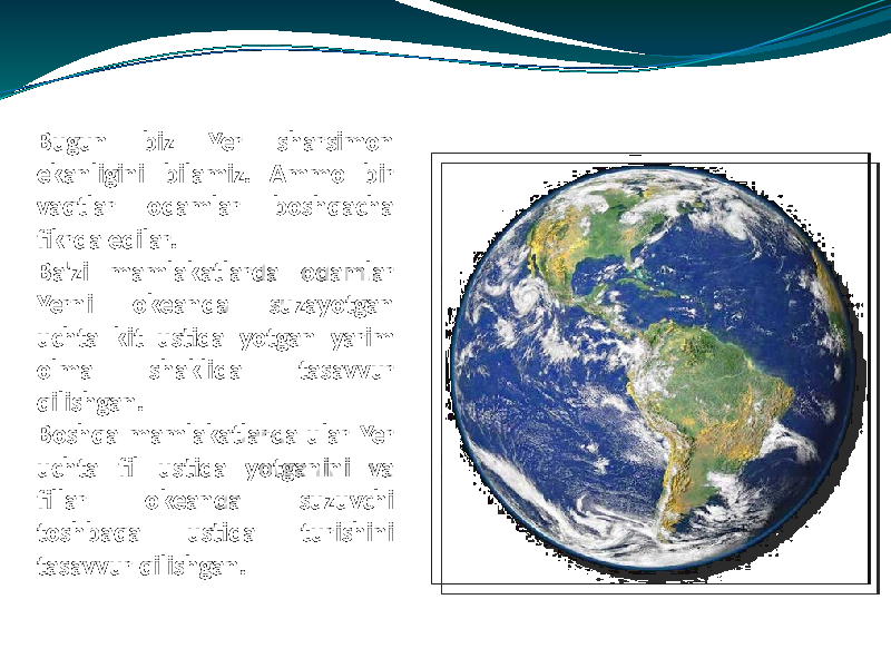 Bugun biz Yer sharsimon ekanligini bilamiz. Ammo bir vaqtlar odamlar boshqacha fikrda edilar. Ba&#39;zi mamlakatlarda odamlar Yerni okeanda suzayotgan uchta kit ustida yotgan yarim olma shaklida tasavvur qilishgan. Boshqa mamlakatlarda ular Yer uchta fil ustida yotganini va fillar okeanda suzuvchi toshbaqa ustida turishini tasavvur qilishgan. 