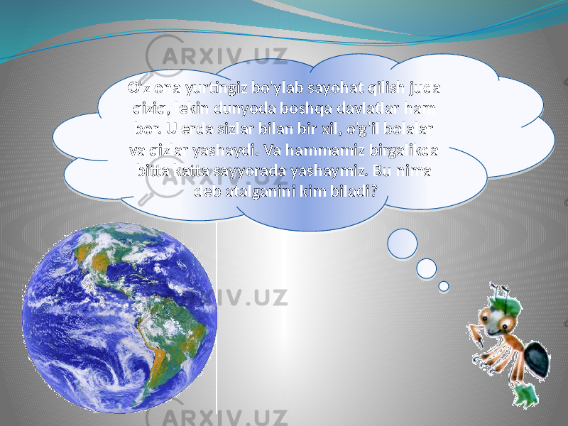 O&#39;z ona yurtingiz bo&#39;ylab sayohat qilish juda qiziq, lekin dunyoda boshqa davlatlar ham bor. U erda sizlar bilan bir xil, o&#39;g&#39;il bolalar va qizlar yashaydi. Va hammamiz birgalikda bitta katta sayyorada yashaymiz. Bu nima deb atalganini kim biladi?10 170708 1304 1C 130721 09 