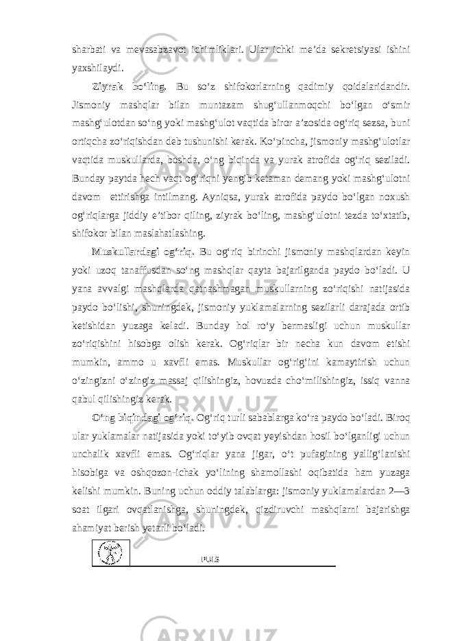 sharbati va mevasabzavot ichimliklari. Ular ichki me’da sekretsiyasi ishini yaxshilaydi. Ziyrak bo‘ling. Bu so‘z shifokorlarning qadimiy qoidalaridandir. Jismoniy mashqlar bilan muntazam shug‘ullanmoqchi bo‘lgan o‘smir mashg‘ulotdan so‘ng yoki mashg‘ulot vaqtida biror a’zosida og‘riq sezsa, buni ortiqcha zo‘riqishdan deb tushunishi kerak. Ko‘pincha, jismoniy mashg‘ulotlar vaqtida muskullarda, boshda, o‘ng biqinda va yurak atrofida og‘riq seziladi. Bunday paytda hech vaqt og‘riqni yengib ketaman demang yoki mashg‘ulotni davom ettirishga intilmang. Ayniqsa, yurak atrofida paydo bo‘lgan noxush og‘riqlarga jiddiy e’tibor qiling, ziyrak bo‘ling, mashg‘ulotni tezda to‘xtatib, shifokor bilan maslahatlashing. Muskullardagi og‘riq. Bu og‘riq birinchi jismoniy mashqlardan keyin yoki uzoq tanaffusdan so‘ng mashqlar qayta bajarilganda paydo bo‘ladi. U yana avvalgi mashqlarda qatnashmagan muskullarning zo‘riqishi natijasida paydo bo‘lishi, shuningdek, jismoniy yuklamalarning sezilarli darajada ortib ketishidan yuzaga keladi. Bunday hol ro‘y bermasligi uchun muskullar zo‘riqishini hisobga olish kerak. Og‘riqlar bir necha kun davom etishi mumkin, ammo u xavfli emas. Muskullar og‘rig‘ini kamaytirish uchun o‘zingizni o‘zingiz massaj qilishingiz, hovuzda cho‘milishingiz, issiq vanna qabul qilishingiz kerak. O‘ng biqindagi og‘riq. Og‘riq turli sabablarga ko‘ra paydo bo‘ladi. Biroq ular yuklamalar natijasida yoki to‘yib ovqat yeyishdan hosil bo‘lganligi uchun unchalik xavfli emas. Og‘riqlar yana jigar, o‘t pufagining yallig‘lanishi hisobiga va oshqozon-ichak yo‘lining shamollashi oqibatida ham yuzaga kelishi mumkin. Buning uchun oddiy talablarga: jismoniy yuklamalardan 2—3 soat ilgari ovqatlanishga, shuningdek, qizdiruvchi mashqlarni bajarishga ahamiyat berish yetarli bo‘ladi. PULS 