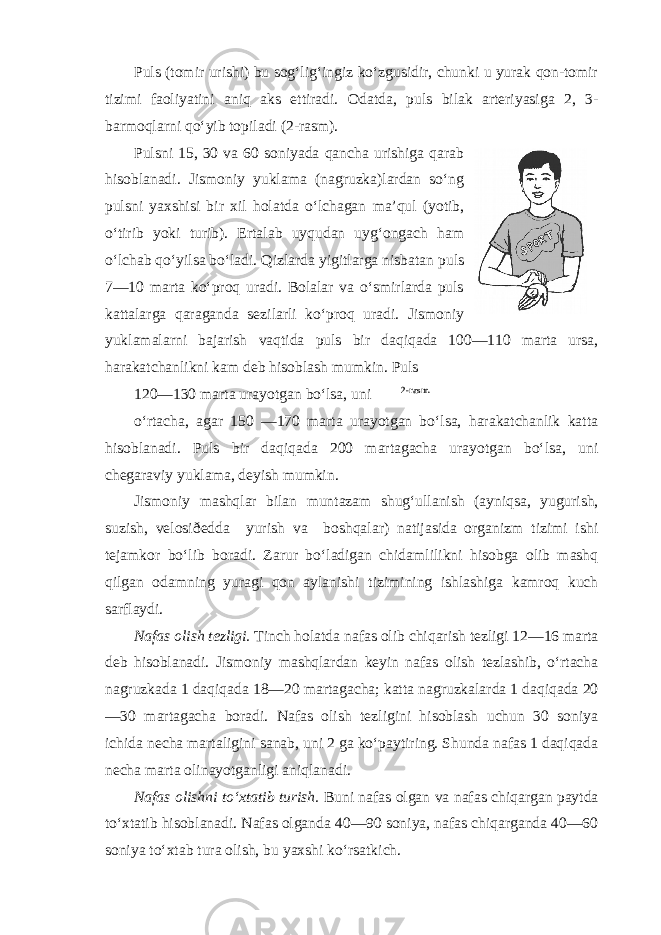 Puls (tomir urishi) bu sog‘lig‘ingiz ko‘zgusidir, chunki u yurak qon-tomir tizimi faoliyatini aniq aks ettiradi. Odatda, puls bilak arteriyasiga 2, 3- barmoqlarni qo‘yib topiladi (2-rasm). Pulsni 15, 30 va 60 soniyada qancha urishiga qarab hisoblanadi. Jismoniy yuklama (nagruzka)lardan so‘ng pulsni yaxshisi bir xil holatda o‘lchagan ma’qul (yotib, o‘tirib yoki turib). Ertalab uyqudan uyg‘ongach ham o‘lchab qo‘yilsa bo‘ladi. Qizlarda yigitlarga nisbatan puls 7—10 marta ko‘proq uradi. Bolalar va o‘smirlarda puls kattalarga qaraganda sezilarli ko‘proq uradi. Jismoniy yuklamalarni bajarish vaqtida puls bir daqiqada 100—110 marta ursa, harakatchanlikni kam deb hisoblash mumkin. Puls 120—130 marta urayotgan bo‘lsa, uni 2-rasm. o‘rtacha, agar 150 —170 marta urayotgan bo‘lsa, harakatchanlik katta hisoblanadi. Puls bir daqiqada 200 martagacha urayotgan bo‘lsa, uni chegaraviy yuklama, deyish mumkin. Jismoniy mashqlar bilan muntazam shug‘ullanish (ayniqsa, yugurish, suzish, velosiðedda yurish va boshqalar) natijasida organizm tizimi ishi tejamkor bo‘lib boradi. Zarur bo‘ladigan chidamlilikni hisobga olib mashq qilgan odamning yuragi qon aylanishi tizimining ishlashiga kamroq kuch sarflaydi. Nafas olish tezligi. Tinch holatda nafas olib chiqarish tezligi 12—16 marta deb hisoblanadi. Jismoniy mashqlardan keyin nafas olish tezlashib, o‘rtacha nagruzkada 1 daqiqada 18—20 martagacha; katta nagruzkalarda 1 daqiqada 20 —30 martagacha boradi. Nafas olish tezligini hisoblash uchun 30 soniya ichida necha martaligini sanab, uni 2 ga ko‘paytiring. Shunda nafas 1 daqiqada necha marta olinayotganligi aniqlanadi. Nafas olishni to‘xtatib turish. Buni nafas olgan va nafas chiqargan paytda to‘xtatib hisoblanadi. Nafas olganda 40—90 soniya, nafas chiqarganda 40—60 soniya to‘xtab tura olish, bu yaxshi ko‘rsatkich. 