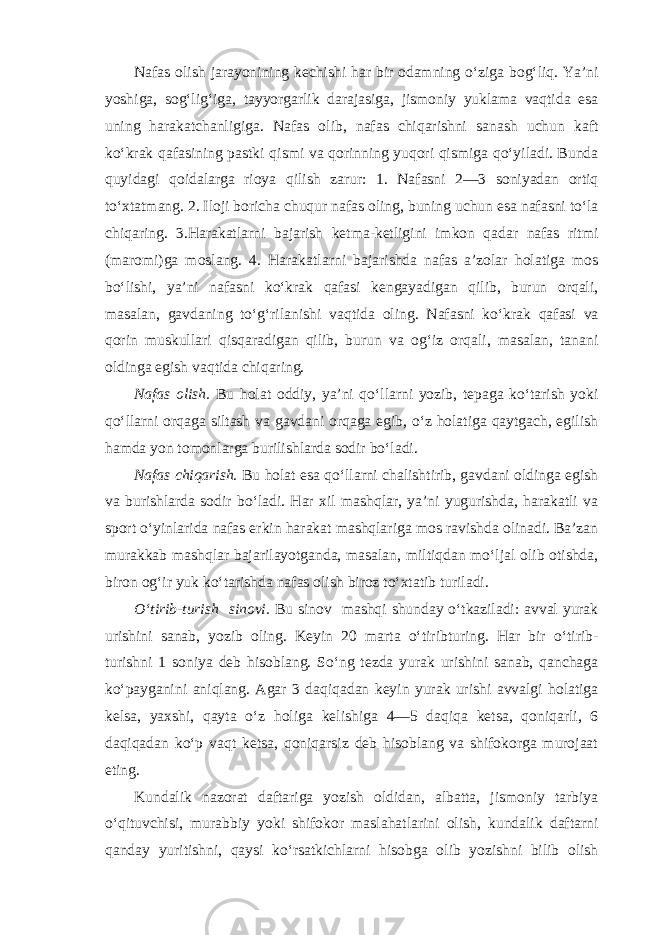 Nafas olish jarayonining kechishi har bir odamning o‘ziga bog‘liq. Ya’ni yoshiga, sog‘lig‘iga, tayyorgarlik darajasiga, jismoniy yuklama vaqtida esa uning harakatchanligiga. Nafas olib, nafas chiqarishni sanash uchun kaft ko‘krak qafasining pastki qismi va qorinning yuqori qismiga qo‘yiladi. Bunda quyidagi qoidalarga rioya qilish zarur: 1. Nafasni 2—3 soniyadan ortiq to‘xtatmang. 2. Iloji boricha chuqur nafas oling, buning uchun esa nafasni to‘la chiqaring. 3.Harakatlarni bajarish ketma-ketligini imkon qadar nafas ritmi (maromi)ga moslang. 4. Harakatlarni bajarishda nafas a’zolar holatiga mos bo‘lishi, ya’ni nafasni ko‘krak qafasi kengayadigan qilib, burun orqali, masalan, gavdaning to‘g‘rilanishi vaqtida oling. Nafasni ko‘krak qafasi va qorin muskullari qisqaradigan qilib, burun va og‘iz orqali, masalan, tanani oldinga egish vaqtida chiqaring. Nafas olish. Bu holat oddiy, ya’ni qo‘llarni yozib, tepaga ko‘tarish yoki qo‘llarni orqaga siltash va gavdani orqaga egib, o‘z holatiga qaytgach, egilish hamda yon tomonlarga burilishlarda sodir bo‘ladi. Nafas chiqarish. Bu holat esa qo‘llarni chalishtirib, gavdani oldinga egish va burishlarda sodir bo‘ladi. Har xil mashqlar, ya’ni yugurishda, harakatli va sport o‘yinlarida nafas erkin harakat mashqlariga mos ravishda olinadi. Ba’zan murakkab mashqlar bajarilayotganda, masalan, miltiqdan mo‘ljal olib otishda, biron og‘ir yuk ko‘tarishda nafas olish biroz to‘xtatib turiladi. O‘tirib-turish sinovi. Bu sinov mashqi shunday o‘tkaziladi: avval yurak urishini sanab, yozib oling. Keyin 20 marta o‘tiribturing. Har bir o‘tirib- turishni 1 soniya deb hisoblang. So‘ng tezda yurak urishini sanab, qanchaga ko‘payganini aniqlang. Agar 3 daqiqadan keyin yurak urishi avvalgi holatiga kelsa, yaxshi, qayta o‘z holiga kelishiga 4—5 daqiqa ketsa, qoniqarli, 6 daqiqadan ko‘p vaqt ketsa, qoniqarsiz deb hisoblang va shifokorga murojaat eting. Kundalik nazorat daftariga yozish oldidan, albatta, jismoniy tarbiya o‘qituvchisi, murabbiy yoki shifokor maslahatlarini olish, kundalik daftarni qanday yuritishni, qaysi ko‘rsatkichlarni hisobga olib yozishni bilib olish 