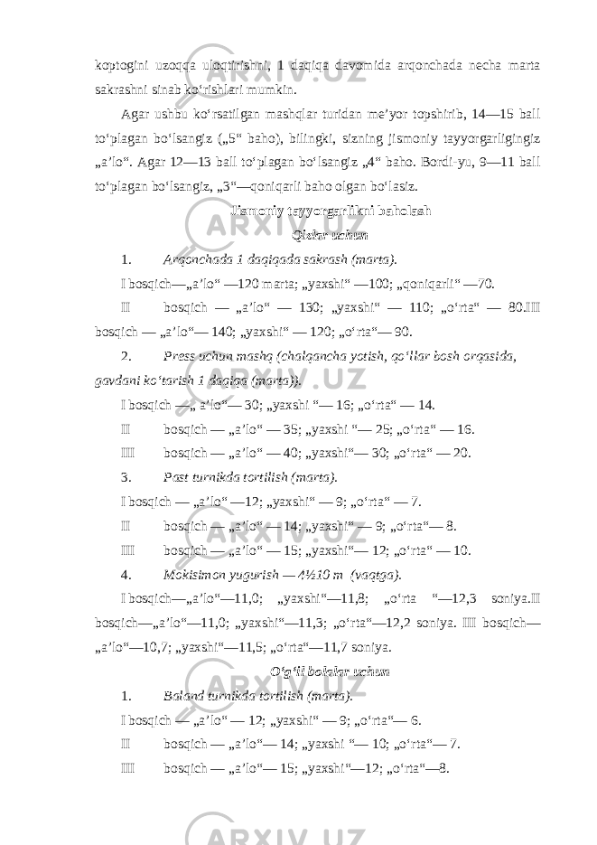 koptogini uzoqqa uloqtirishni, 1 daqiqa davomida arqonchada necha marta sakrashni sinab ko‘rishlari mumkin. Agar ushbu ko‘rsatilgan mashqlar turidan me’yor topshirib, 14—15 ball to‘plagan bo‘lsangiz („5“ baho), bilingki, sizning jismoniy tayyorgarligingiz „a’lo“. Agar 12—13 ball to‘plagan bo‘lsangiz „4“ baho. Bordi-yu, 9—11 ball to‘plagan bo‘lsangiz, „3“—qoniqarli baho olgan bo‘lasiz. Jismoniy tayyorgarlikni baholash Qizlar uchun 1. Arqonchada 1 daqiqada sakrash (marta). I bosqich—„a’lo“ —120 marta; „yaxshi“ —100; „qoniqarli“ —70. II bosqich — „a’lo“ — 130; „yaxshi“ — 110; „o‘rta“ — 80.III bosqich — „a’lo“— 140; „yaxshi“ — 120; „o‘rta“— 90. 2. Press uchun mashq (chalqancha yotish, qo‘llar bosh orqasida, gavdani ko‘tarish 1 daqiqa (marta)). I bosqich —„ a’lo“— 30; „yaxshi “— 16; „o‘rta“ — 14. II bosqich — „a’lo“ — 35; „yaxshi “— 25; „o‘rta“ — 16. III bosqich — „a’lo“ — 40; „yaxshi“— 30; „o‘rta“ — 20. 3. Past turnikda tortilish (marta). I bosqich — „a’lo“ —12; „yaxshi“ — 9; „o‘rta“ — 7. II bosqich — „a’lo“ — 14; „yaxshi“ — 9; „o‘rta“— 8. III bosqich — „a’lo“ — 15; „yaxshi“— 12; „o‘rta“ — 10. 4. Mokisimon yugurish — 4½10 m (vaqtga). I bosqich—„a’lo“—11,0; „yaxshi“—11,8; „o‘rta “—12,3 soniya.II bosqich—„a’lo“—11,0; „yaxshi“—11,3; „o‘rta“—12,2 soniya. III bosqich— „a’lo“—10,7; „yaxshi“—11,5; „o‘rta“—11,7 soniya. O‘g‘il bolalar uchun 1. Baland turnikda tortilish (marta). I bosqich — „a’lo“ — 12; „yaxshi“ — 9; „o‘rta“— 6. II bosqich — „a’lo“— 14; „yaxshi “— 10; „o‘rta“— 7. III bosqich — „a’lo“— 15; „yaxshi“—12; „o‘rta“—8. 