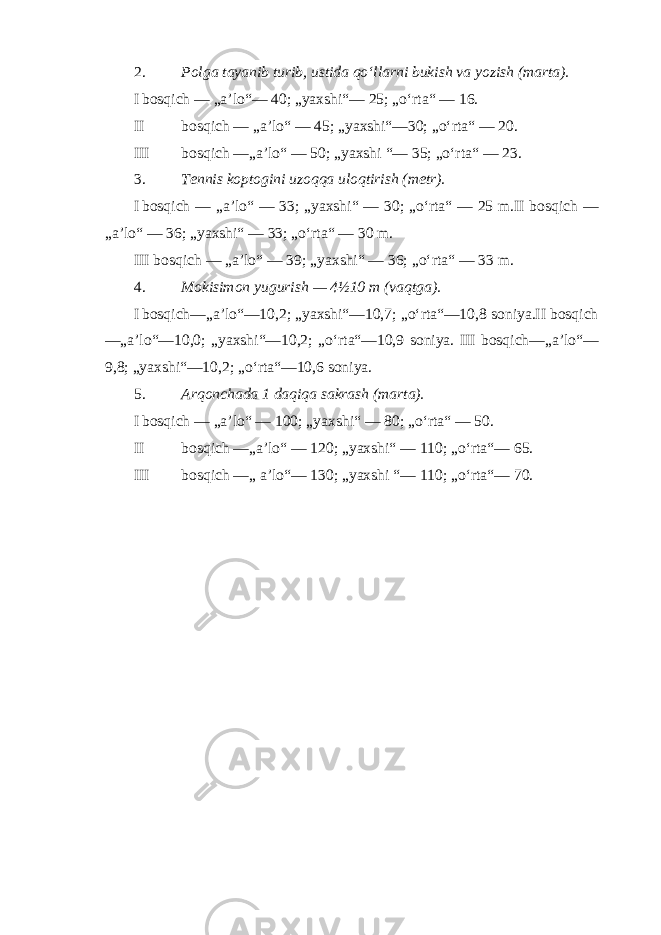 2. Polga tayanib turib, ustida qo‘llarni bukish va yozish (marta). I bosqich — „a’lo“— 40; „yaxshi“— 25; „o‘rta“ — 16. II bosqich — „a’lo“ — 45; „yaxshi“—30; „o‘rta“ — 20. III bosqich —„a’lo“ — 50; „yaxshi “— 35; „o‘rta“ — 23. 3. Tennis koptogini uzoqqa uloqtirish (metr). I bosqich — „a’lo“ — 33; „yaxshi“ — 30; „o‘rta“ — 25 m.II bosqich — „a’lo“ — 36; „yaxshi“ — 33; „o‘rta“ — 30 m. III bosqich — „a’lo“ — 39; „yaxshi“ — 36; „o‘rta“ — 33 m. 4. Mokisimon yugurish — 4½10 m (vaqtga). I bosqich—„a’lo“—10,2; „yaxshi“—10,7; „o‘rta“—10,8 soniya.II bosqich —„a’lo“—10,0; „yaxshi“—10,2; „o‘rta“—10,9 soniya. III bosqich—„a’lo“— 9,8; „yaxshi“—10,2; „o‘rta“—10,6 soniya. 5. Arqonchada 1 daqiqa sakrash (marta). I bosqich — „a’lo“ — 100; „yaxshi“ — 80; „o‘rta“ — 50. II bosqich —„a’lo“ — 120; „yaxshi“ — 110; „o‘rta“— 65. III bosqich —„ a’lo“— 130; „yaxshi “— 110; „o‘rta“— 70. 