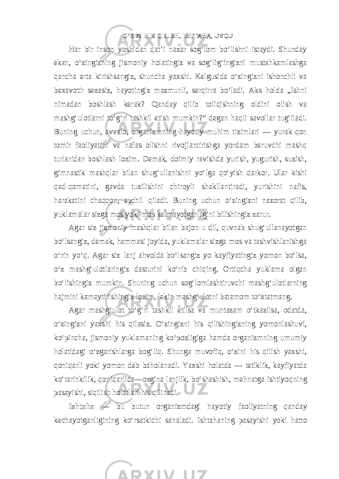 O‘ZINI HIS QILISH, ISHTAHA, UYQU Har bir inson yoshidan qat’i nazar sog‘lom bo‘lishni istaydi. Shunday ekan, o‘zingizning jismoniy holatingiz va sog‘lig‘ingizni mustahkamlashga qancha erta kirishsangiz, shuncha yaxshi. Kelgusida o‘zingizni ishonchli va bexavotir sezasiz, hayotingiz mazmunli, serqirra bo‘ladi. Aks holda „Ishni nimadan boshlash kerak? Qanday qilib toliqishning oldini olish va mashg‘ulotlarni to‘g‘ri tashkil etish mumkin?“ degan haqli savollar tug‘iladi. Buning uchun, avvalo, organizmning hayotiy muhim tizimlari — yurak-qon tomir faoliyatini va nafas olishni rivojlantirishga yordam beruvchi mashq turlaridan boshlash lozim. Demak, doimiy ravishda yurish, yugurish, suzish, gimnastik mashqlar bilan shug‘ullanishni yo‘lga qo‘yish darkor. Ular kishi qad-qomatini, gavda tuzilishini chiroyli shakllantiradi, yurishini nafis, harakatini chaqqon, epchil qiladi. Buning uchun o‘zingizni nazorat qilib, yuklamalar sizga mos yoki mos kelmayotganligini bilishingiz zarur. Agar siz jismoniy mashqlar bilan bajon-u dil, quvnab shug‘ullanayotgan bo‘lsangiz, demak, hammasi joyida, yuklamalar sizga mos va tashvishlanishga o‘rin yo‘q. Agar siz lanj ahvolda bo‘lsangiz yo kayfiyatingiz yomon bo‘lsa, o‘z mashg‘ulotlaringiz dasturini ko‘rib chiqing. Ortiqcha yuklama olgan bo‘lishingiz mumkin. Shuning uchun sog‘lomlashtiruvchi mashg‘ulotlarning hajmini kamaytirishingiz lozim, lekin mashg‘ulotni batamom to‘xtatmang. Agar mashg‘ulot to‘g‘ri tashkil etilsa va muntazam o‘tkazilsa, odatda, o‘zingizni yaxshi his qilasiz. O‘zingizni his qilishingizning yomonlashuvi, ko‘pincha, jismoniy yuklamaning ko‘pozligiga hamda organizmning umumiy holatidagi o‘zgarishlarga bog‘liq. Shunga muvofiq, o‘zini his qilish yaxshi, qoniqarli yoki yomon deb baholanadi. Yaxshi holatda — tetiklik, kayfiyatda ko‘tarinkilik, qoniqarlida—ozgina lanjlik, bo‘shashish, mehnatga ishtiyoqning pasayishi, siqilish holatlari his qilinadi. Ishtaha — bu butun organizmdagi hayotiy faoliyatning qanday kechayotganligining ko‘rsatkichi sanaladi. Ishtahaning pasayishi yoki hatto 