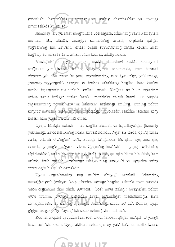 yo‘qolishi bemorlikda, jismonan yo asabiy charchashlar va uyquga to‘ymaslikda kuzatiladi. Jismoniy tarbiya bilan shug‘ullana boshlagach, odamning vazni kamayishi mumkin. Bu, albatta, energiya sarflarining ortishi, to‘planib qolgan yog‘larning sarf bo‘lishi, terlash orqali suyuqlikning chiqib ketishi bilan bog‘liq. Bu narsa ishtaha ortishi bilan kechsa, odatiy holdir. Mashg‘ulotlar paytida terlash modda almashuvi keskin kuchayishi natijasida yuz beradi. Mashq qilayotganda terlansa-da, tana harorati o‘zgarmaydi. Bu narsa ko‘proq organizmning xususiyatlariga, yuklamaga, jismoniy tayyorgarlik darajasi va boshqa sabablarga bog‘liq. Issiq kunlari mashq bajarganda esa terlash sezilarli ortadi. Natijada ter bilan organizm uchun zarur bo‘lgan tuzlar, kerakli moddalar chiqib ketadi. Bu vaqtda organizmning normal suv-tuz balansini saqlashga intiling. Buning uchun ko‘proq suyuqlik iste’mol qilish maqsadga muvofiqdir. Haddan tashqari ko‘p terlash ham yaxshilik alomati emas. Uyqu. Miriqib uxlash — bu sog‘lik alomati va bajarilayotgan jismoniy yuklamaga bardoshlilikning nozik ko‘rsatkichidir. Agar siz tezda, qattiq uxlab qolib, ertalab o‘zingizni tetik, kuchga to‘lgandek his qilib uyg‘onsangiz, demak, uyqungiz me’yorida ekan. Uyquning buzilishi — uyquga ketishning qiyinlashishi, notinch va tez-tez uyg‘onib uxlash, qo‘rqinchli tush ko‘rish, kam uxlash, bosh og‘rishi, mehnatga ishtiyoqning pasayishi va uyqudan so‘ng o‘zini og‘ir his qilish demakdir. Uyqu organizmning eng muhim ehtiyoji sanaladi. Odamning muvaffaqiyatli faoliyati ko‘p jihatdan uyquga bog‘liq. Chunki uyqu paytida inson organizmi dam oladi. Ayniqsa, bosh miya qobig‘i hujayralari uchun uyqu muhim. Uyquga ketishdan avval bajaradigan mashqlaringiz sizni zo‘riqtirmasin. Bu sizning uyqungiz buzilishiga sabab bo‘ladi. Demak, uyqu gigiyenasiga qat’iy rioya qilish sizlar uchun juda muhimdir. Kechki ovqatni uyqudan ikki soat avval tanovul qilgan ma’qul. U yengil hazm bo‘lishi lozim. Uyqu oldidan achchiq choy yoki kofe ichmaslik kerak. 