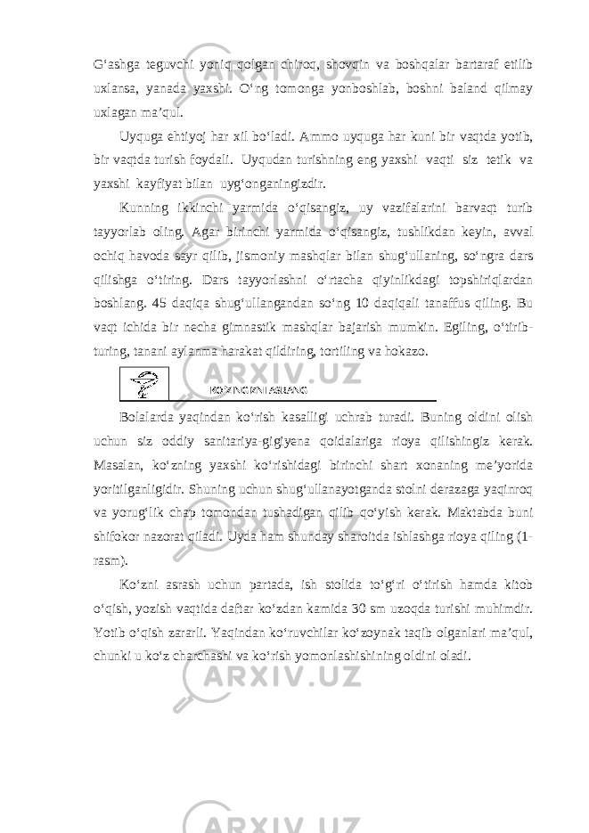 G‘ashga teguvchi yoniq qolgan chiroq, shovqin va boshqalar bartaraf etilib uxlansa, yanada yaxshi. O‘ng tomonga yonboshlab, boshni baland qilmay uxlagan ma’qul. Uyquga ehtiyoj har xil bo‘ladi. Ammo uyquga har kuni bir vaqtda yotib, bir vaqtda turish foydali. Uyqudan turishning eng yaxshi vaqti siz tetik va yaxshi kayfiyat bilan uyg‘onganingizdir. Kunning ikkinchi yarmida o‘qisangiz, uy vazifalarini barvaqt turib tayyorlab oling. Agar birinchi yarmida o‘qisangiz, tushlikdan keyin, avval ochiq havoda sayr qilib, jismoniy mashqlar bilan shug‘ullaning, so‘ngra dars qilishga o‘tiring. Dars tayyorlashni o‘rtacha qiyinlikdagi topshiriqlardan boshlang. 45 daqiqa shug‘ullangandan so‘ng 10 daqiqali tanaffus qiling. Bu vaqt ichida bir necha gimnastik mashqlar bajarish mumkin. Egiling, o‘tirib- turing, tanani aylanma harakat qildiring, tortiling va hokazo. Bolalarda yaqindan ko‘rish kasalligi uchrab turadi. Buning oldini olish uchun siz oddiy sanitariya-gigiyena qoidalariga rioya qilishingiz kerak. Masalan, ko‘zning yaxshi ko‘rishidagi birinchi shart xonaning me’yorida yoritilganligidir. Shuning uchun shug‘ullanayotganda stolni derazaga yaqinroq va yorug‘lik chap tomondan tushadigan qilib qo‘yish kerak. Maktabda buni shifokor nazorat qiladi. Uyda ham shunday sharoitda ishlashga rioya qiling (1- rasm). Ko‘zni asrash uchun partada, ish stolida to‘g‘ri o‘tirish hamda kitob o‘qish, yozish vaqtida daftar ko‘zdan kamida 30 sm uzoqda turishi muhimdir. Yotib o‘qish zararli. Yaqindan ko‘ruvchilar ko‘zoynak taqib olganlari ma’qul, chunki u ko‘z charchashi va ko‘rish yomonlashishining oldini oladi. KO‘ZINGIZNI ASRANG 