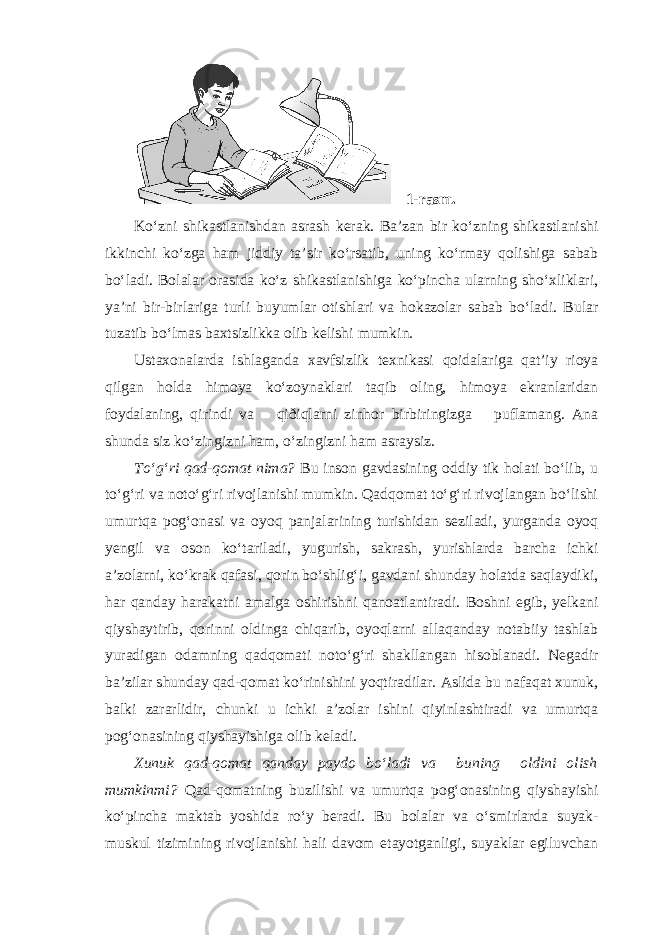 1-rasm. Ko‘zni shikastlanishdan asrash kerak. Ba’zan bir ko‘zning shikastlanishi ikkinchi ko‘zga ham jiddiy ta’sir ko‘rsatib, uning ko‘rmay qolishiga sabab bo‘ladi. Bolalar orasida ko‘z shikastlanishiga ko‘pincha ularning sho‘xliklari, ya’ni bir-birlariga turli buyumlar otishlari va hokazolar sabab bo‘ladi. Bular tuzatib bo‘lmas baxtsizlikka olib kelishi mumkin. Ustaxonalarda ishlaganda xavfsizlik texnikasi qoidalariga qat’iy rioya qilgan holda himoya ko‘zoynaklari taqib oling, himoya ekranlaridan foydalaning, qirindi va qiðiqlarni zinhor birbiringizga puflamang. Ana shunda siz ko‘zingizni ham, o‘zingizni ham asraysiz. To‘g‘ri qad-qomat nima? Bu inson gavdasining oddiy tik holati bo‘lib, u to‘g‘ri va noto‘g‘ri rivojlanishi mumkin. Qadqomat to‘g‘ri rivojlangan bo‘lishi umurtqa pog‘onasi va oyoq panjalarining turishidan seziladi, yurganda oyoq yengil va oson ko‘tariladi, yugurish, sakrash, yurishlarda barcha ichki a’zolarni, ko‘krak qafasi, qorin bo‘shlig‘i, gavdani shunday holatda saqlaydiki, har qanday harakatni amalga oshirishni qanoatlantiradi. Boshni egib, yelkani qiyshaytirib, qorinni oldinga chiqarib, oyoqlarni allaqanday notabiiy tashlab yuradigan odamning qadqomati noto‘g‘ri shakllangan hisoblanadi. Negadir ba’zilar shunday qad-qomat ko‘rinishini yoqtiradilar. Aslida bu nafaqat xunuk, balki zararlidir, chunki u ichki a’zolar ishini qiyinlashtiradi va umurtqa pog‘onasining qiyshayishiga olib keladi. Xunuk qad-qomat qanday paydo bo‘ladi va buning oldini olish mumkinmi? Qad-qomatning buzilishi va umurtqa pog‘onasining qiyshayishi ko‘pincha maktab yoshida ro‘y beradi. Bu bolalar va o‘smirlarda suyak- muskul tizimining rivojlanishi hali davom etayotganligi, suyaklar egiluvchan 