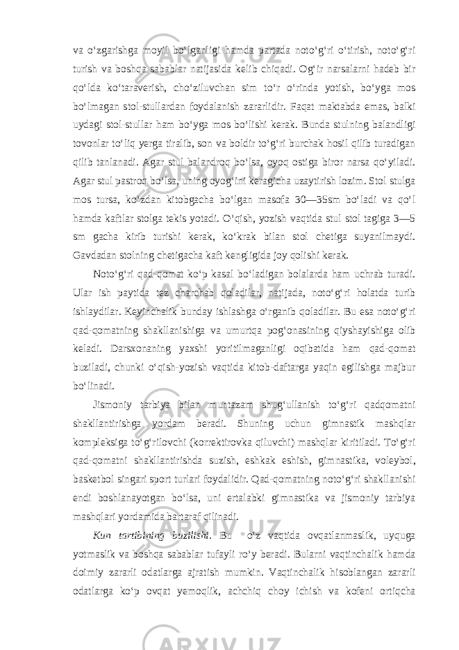 va o‘zgarishga moyil bo‘lganligi hamda partada noto‘g‘ri o‘tirish, noto‘g‘ri turish va boshqa sabablar natijasida kelib chiqadi. Og‘ir narsalarni hadeb bir qo‘lda ko‘taraverish, cho‘ziluvchan sim to‘r o‘rinda yotish, bo‘yga mos bo‘lmagan stol-stullardan foydalanish zararlidir. Faqat maktabda emas, balki uydagi stol-stullar ham bo‘yga mos bo‘lishi kerak. Bunda stulning balandligi tovonlar to‘liq yerga tiralib, son va boldir to‘g‘ri burchak hosil qilib turadigan qilib tanlanadi. Agar stul balandroq bo‘lsa, oyoq ostiga biror narsa qo‘yiladi. Agar stul pastroq bo‘lsa, uning oyog‘ini keragicha uzaytirish lozim. Stol stulga mos tursa, ko‘zdan kitobgacha bo‘lgan masofa 30—35sm bo‘ladi va qo‘l hamda kaftlar stolga tekis yotadi. O‘qish, yozish vaqtida stul stol tagiga 3—5 sm gacha kirib turishi kerak, ko‘krak bilan stol chetiga suyanilmaydi. Gavdadan stolning chetigacha kaft kengligida joy qolishi kerak. Noto‘g‘ri qad-qomat ko‘p kasal bo‘ladigan bolalarda ham uchrab turadi. Ular ish paytida tez charchab qoladilar, natijada, noto‘g‘ri holatda turib ishlaydilar. Keyinchalik bunday ishlashga o‘rganib qoladilar. Bu esa noto‘g‘ri qad-qomatning shakllanishiga va umurtqa pog‘onasining qiyshayishiga olib keladi. Darsxonaning yaxshi yoritilmaganligi oqibatida ham qad-qomat buziladi, chunki o‘qish-yozish vaqtida kitob-daftarga yaqin egilishga majbur bo‘linadi. Jismoniy tarbiya bilan muntazam shug‘ullanish to‘g‘ri qadqomatni shakllantirishga yordam beradi. Shuning uchun gimnastik mashqlar kompleksiga to‘g‘rilovchi (korrektirovka qiluvchi) mashqlar kiritiladi. To‘g‘ri qad-qomatni shakllantirishda suzish, eshkak eshish, gimnastika, voleybol, basketbol singari sport turlari foydalidir. Qad-qomatning noto‘g‘ri shakllanishi endi boshlanayotgan bo‘lsa, uni ertalabki gimnastika va jismoniy tarbiya mashqlari yordamida bartaraf qilinadi. Kun tartibining buzilishi. Bu o‘z vaqtida ovqatlanmaslik, uyquga yotmaslik va boshqa sabablar tufayli ro‘y beradi. Bularni vaqtinchalik hamda doimiy zararli odatlarga ajratish mumkin. Vaqtinchalik hisoblangan zararli odatlarga ko‘p ovqat yemoqlik, achchiq choy ichish va kofeni ortiqcha 