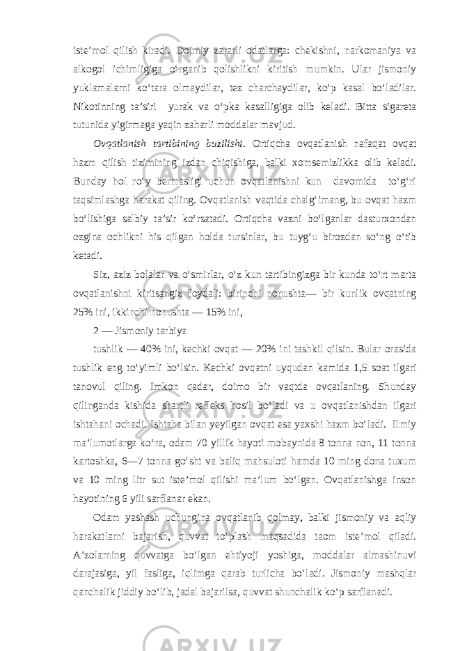 iste’mol qilish kiradi. Doimiy zararli odatlarga: chekishni, narkomaniya va alkogol ichimligiga o‘rganib qolishlikni kiritish mumkin. Ular jismoniy yuklamalarni ko‘tara olmaydilar, tez charchaydilar, ko‘p kasal bo‘ladilar. Nikotinning ta’siri yurak va o‘pka kasalligiga olib keladi. Bitta sigareta tutunida yigirmaga yaqin zaharli moddalar mavjud. Ovqatlanish tartibining buzilishi. Ortiqcha ovqatlanish nafaqat ovqat hazm qilish tizimining izdan chiqishiga, balki xomsemizlikka olib keladi. Bunday hol ro‘y bermasligi uchun ovqatlanishni kun davomida to‘g‘ri taqsimlashga harakat qiling. Ovqatlanish vaqtida chalg‘imang, bu ovqat hazm bo‘lishiga salbiy ta’sir ko‘rsatadi. Ortiqcha vazni bo‘lganlar dasturxondan ozgina ochlikni his qilgan holda tursinlar, bu tuyg‘u birozdan so‘ng o‘tib ketadi. Siz, aziz bolalar va o‘smirlar, o‘z kun tartibingizga bir kunda to‘rt marta ovqatlanishni kiritsangiz foydali: birinchi nonushta— bir kunlik ovqatning 25% ini, ikkinchi nonushta — 15% ini, 2 — Jismoniy tarbiya tushlik — 40% ini, kechki ovqat — 20% ini tashkil qilsin. Bular orasida tushlik eng to‘yimli bo‘lsin. Kechki ovqatni uyqudan kamida 1,5 soat ilgari tanovul qiling. Imkon qadar, doimo bir vaqtda ovqatlaning. Shunday qilinganda kishida shartli refleks hosil bo‘ladi va u ovqatlanishdan ilgari ishtahani ochadi. Ishtaha bilan yeyilgan ovqat esa yaxshi hazm bo‘ladi. Ilmiy ma’lumotlarga ko‘ra, odam 70 yillik hayoti mobaynida 8 tonna non, 11 tonna kartoshka, 6—7 tonna go‘sht va baliq mahsuloti hamda 10 ming dona tuxum va 10 ming litr sut iste’mol qilishi ma’lum bo‘lgan. Ovqatlanishga inson hayotining 6 yili sarflanar ekan. Odam yashash uchungina ovqatlanib qolmay, balki jismoniy va aqliy harakatlarni bajarish, quvvat to‘plash maqsadida taom iste’mol qiladi. A’zolarning quvvatga bo‘lgan ehtiyoji yoshiga, moddalar almashinuvi darajasiga, yil fasliga, iqlimga qarab turlicha bo‘ladi. Jismoniy mashqlar qanchalik jiddiy bo‘lib, jadal bajarilsa, quvvat shunchalik ko‘p sarflanadi. 