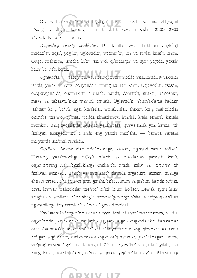 O‘quvchilar organizmi sarflaydigan barcha quvvatni va unga ehtiyojini hisobga oladigan bo‘lsak, ular kundalik ovqatlanishdan 2800—2900 kilokaloriya olishlari kerak. Ovqatdagi asosiy moddalar. Bir kunlik ovqat tarkibiga quyidagi moddalar: oqsil, yog‘lar, uglevodlar, vitaminlar, tuz va suvlar kirishi lozim. Ovqat xushta’m, ishtaha bilan iste’mol qilinadigan va ayni paytda, yaxshi hazm bo‘lishi kerak. Uglevodlar — asosiy quvvat hosil qiluvchi modda hisoblanadi. Muskullar ishida, yurak va nerv faoliyatida ularning bo‘lishi zarur. Uglevodlar, asosan, oziq-ovqatlarda, o‘simliklar tarkibida, nonda, donlarda, shakar, kartoshka, meva va sabzavotlarda mavjud bo‘ladi. Uglevodlar shirinliklarda haddan tashqari ko‘p bo‘lib, agar konfetlar, murabbolar, shakari ko‘p mahsulotlar ortiqcha iste’mol qilinsa, modda almashinuvi buzilib, kishi semirib ketishi mumkin. Oziq-ovqatlarda uglevod yetishmasa, quvvatsizlik yuz beradi, ish faoliyati susayadi. Bu o‘rinda eng yaxshi maslahat — hamma narsani me’yorida iste’mol qilishdir. Oqsillar. Barcha a’zo to‘qimalariga, asosan, uglevod zarur bo‘ladi. Ularning yetishmasligi tufayli o‘sish va rivojlanish pasayib ketib, organizmning turli kasalliklarga chalinishi ortadi, aqliy va jismoniy ish faoliyati susayadi. O‘sish va rivojlanish davrida organizm, asosan, oqsilga ehtiyoj sezadi. Shu bois ko‘proq go‘sht, baliq, tuxum va pishloq hamda no‘xat, soya, loviyali mahsulotlar iste’mol qilish lozim bo‘ladi. Demak, sport bilan shug‘ullanuvchilar u bilan shug‘ullanmaydiganlarga nisbatan ko‘proq oqsil va uglevodlarga boy taomlar iste’mol qilganlari ma’qul. Yog‘ moddasi organizm uchun quvvat hosil qiluvchi manba emas, balki u organizmda parchalanish natijasida uglevodlarga qaraganda ikki baravardan ortiq (kaloriya) quvvat hosil qiladi. Ehtiyoj uchun eng qimmatli va zarur bo‘lgan yog‘lar sut, sutdan tayyorlangan oziq-ovqatlar, pishirilmagan tuxum, sariyog‘ va yog‘li go‘shtlarda mavjud. O‘simlik yog‘lari ham juda foydali, ular kungaboqar, makkajo‘xori, olivka va paxta yog‘larida mavjud. Shakarning 