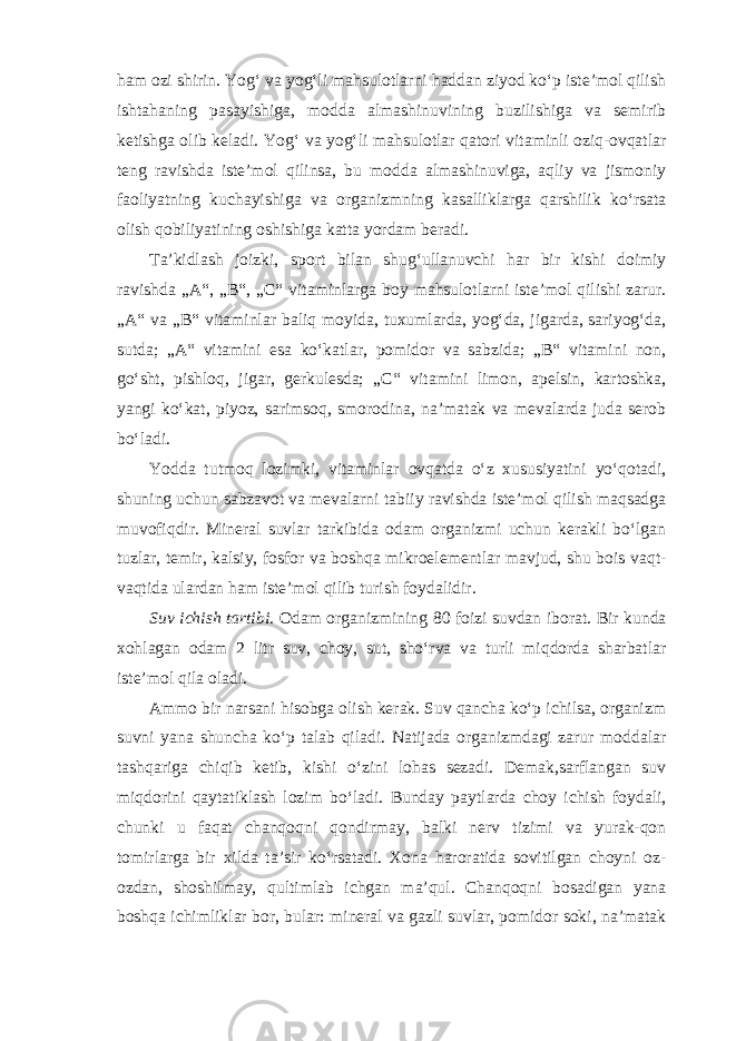 ham ozi shirin. Yog‘ va yog‘li mahsulotlarni haddan ziyod ko‘p iste’mol qilish ishtahaning pasayishiga, modda almashinuvining buzilishiga va semirib ketishga olib keladi. Yog‘ va yog‘li mahsulotlar qatori vitaminli oziq-ovqatlar teng ravishda iste’mol qilinsa, bu modda almashinuviga, aqliy va jismoniy faoliyatning kuchayishiga va organizmning kasalliklarga qarshilik ko‘rsata olish qobiliyatining oshishiga katta yordam beradi. Ta’kidlash joizki, sport bilan shug‘ullanuvchi har bir kishi doimiy ravishda „A“, „B“, „C“ vitaminlarga boy mahsulotlarni iste’mol qilishi zarur. „A“ va „B“ vitaminlar baliq moyida, tuxumlarda, yog‘da, jigarda, sariyog‘da, sutda; „A“ vitamini esa ko‘katlar, pomidor va sabzida; „B“ vitamini non, go‘sht, pishloq, jigar, gerkulesda; „C“ vitamini limon, apelsin, kartoshka, yangi ko‘kat, piyoz, sarimsoq, smorodina, na’matak va mevalarda juda serob bo‘ladi. Yodda tutmoq lozimki, vitaminlar ovqatda o‘z xususiyatini yo‘qotadi, shuning uchun sabzavot va mevalarni tabiiy ravishda iste’mol qilish maqsadga muvofiqdir. Mineral suvlar tarkibida odam organizmi uchun kerakli bo‘lgan tuzlar, temir, kalsiy, fosfor va boshqa mikroelementlar mavjud, shu bois vaqt- vaqtida ulardan ham iste’mol qilib turish foydalidir. Suv ichish tartibi. Odam organizmining 80 foizi suvdan iborat. Bir kunda xohlagan odam 2 litr suv, choy, sut, sho‘rva va turli miqdorda sharbatlar iste’mol qila oladi. Ammo bir narsani hisobga olish kerak. Suv qancha ko‘p ichilsa, organizm suvni yana shuncha ko‘p talab qiladi. Natijada organizmdagi zarur moddalar tashqariga chiqib ketib, kishi o‘zini lohas sezadi. Demak,sarflangan suv miqdorini qaytatiklash lozim bo‘ladi. Bunday paytlarda choy ichish foydali, chunki u faqat chanqoqni qondirmay, balki nerv tizimi va yurak-qon tomirlarga bir xilda ta’sir ko‘rsatadi. Xona haroratida sovitilgan choyni oz- ozdan, shoshilmay, qultimlab ichgan ma’qul. Chanqoqni bosadigan yana boshqa ichimliklar bor, bular: mineral va gazli suvlar, pomidor soki, na’matak 