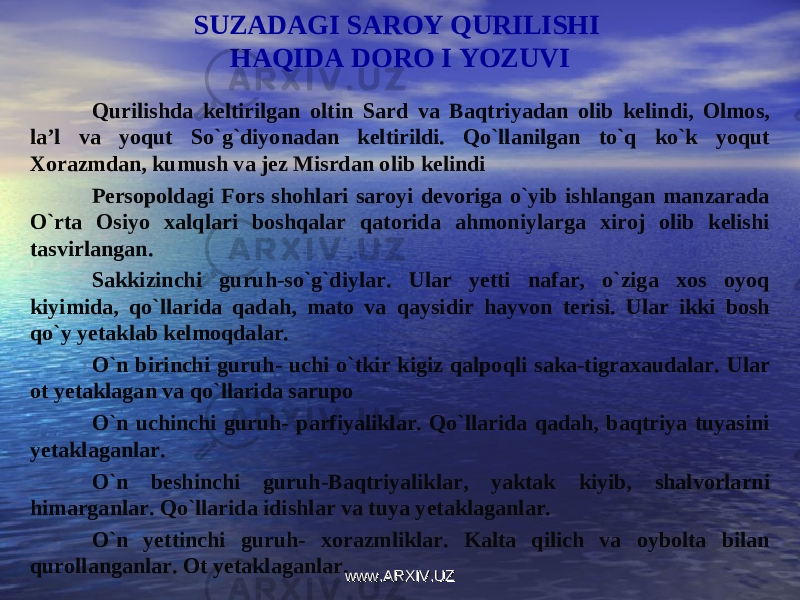 SUZADAGI SAROY QURILISHI HAQIDA DORO I YOZUVI Qurilishda keltirilgan oltin Sard va Baqtriyadan olib kelindi, Olmos, la’l va yoqut So`g`diyonadan keltirildi. Qo`llanilgan to`q ko`k yoqut Xorazmdan, kumush va jez Misrdan olib kelindi Persopoldagi Fors shohlari saroyi devoriga o`yib ishlangan manzarada O`rta Osiyo xalqlari boshqalar qatorida ahmoniylarga xiroj olib kelishi tasvirlangan. Sakkizinchi guruh-so`g`diylar. Ular yetti nafar, o`ziga xos oyoq kiyimida, qo`llarida qadah, mato va qaysidir hayvon terisi. Ular ikki bosh qo`y yetaklab kelmoqdalar. O`n birinchi guruh- uchi o`tkir kigiz qalpoqli saka-tigraxaudalar. Ular ot yetaklagan va qo`llarida sarupo O`n uchinchi guruh- parfiyaliklar. Qo`llarida qadah, baqtriya tuyasini yetaklaganlar. O`n beshinchi guruh-Baqtriyaliklar, yaktak kiyib, shalvorlarni himarganlar. Qo`llarida idishlar va tuya yetaklaganlar. O`n yettinchi guruh- xorazmliklar. Kalta qilich va oybolta bilan qurollanganlar. Ot yetaklaganlar. www.ARXIV.UZwww.ARXIV.UZ 