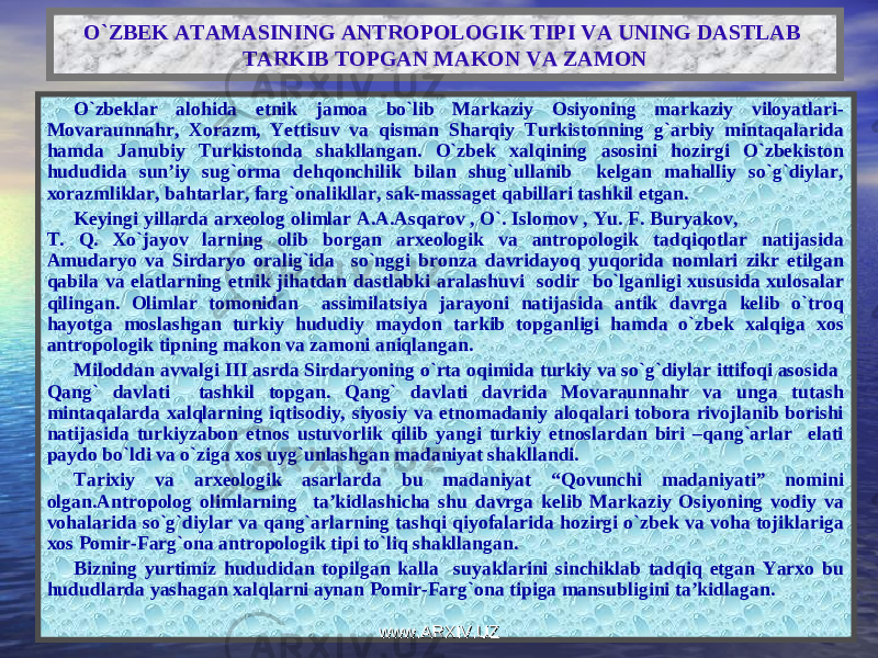 O`ZBEK ATAMASINING ANTROPOLOGIK TIPI VA UNING DASTLAB TARKIB TOPGAN MAKON VA ZAMON O`zbeklar alohida etnik jamoa bo`lib Markaziy Osiyoning markaziy viloyatlari- Movaraunnahr, Xorazm, Yettisuv va qisman Sharqiy Turkistonning g`arbiy mintaqalarida hamda Janubiy Turkistonda shakllangan. O`zbek xalqining asosini hozirgi O`zbekiston hududida sun’iy sug`orma dehqonchilik bilan shug`ullanib kelgan mahalliy so`g`diylar, xorazmliklar, bahtarlar, farg`onalikllar, sak-massaget qabillari tashkil etgan. Keyingi yillarda arxeolog olimlar A.A.Asqarov , O`. Islomov , Yu. F. Buryakov, T. Q. Xo`jayov larning olib borgan arxeologik va antropologik tadqiqotlar natijasida Amudaryo va Sirdaryo oralig`ida so`nggi bronza davridayoq yuqorida nomlari zikr etilgan qabila va elatlarning etnik jihatdan dastlabki aralashuvi sodir bo`lganligi xususida xulosalar qilingan. Olimlar tomonidan assimilatsiya jarayoni natijasida antik davrga kelib o`troq hayotga moslashgan turkiy hududiy maydon tarkib topganligi hamda o`zbek xalqiga xos antropologik tipning makon va zamoni aniqlangan. Miloddan avvalgi III asrda Sirdaryoning o`rta oqimida turkiy va so`g`diylar ittifoqi asosida Qang` davlati tashkil topgan. Qang` davlati davrida Movaraunnahr va unga tutash mintaqalarda xalqlarning iqtisodiy, siyosiy va etnomadaniy aloqalari tobora rivojlanib borishi natijasida turkiyzabon etnos ustuvorlik qilib yangi turkiy etnoslardan biri –qang`arlar elati paydo bo`ldi va o`ziga xos uyg`unlashgan madaniyat shakllandi. Tarixiy va arxeologik asarlarda bu madaniyat “Qovunchi madaniyati” nomini olgan.Antropolog olimlarning ta’kidlashicha shu davrga kelib Markaziy Osiyoning vodiy va vohalarida so`g`diylar va qang`arlarning tashqi qiyofalarida hozirgi o`zbek va voha tojiklariga xos Pomir-Farg`ona antropologik tipi to`liq shakllangan. Bizning yurtimiz hududidan topilgan kalla suyaklarini sinchiklab tadqiq etgan Yarxo bu hududlarda yashagan xalqlarni aynan Pomir-Farg`ona tipiga mansubligini ta’kidlagan. www.ARXIV.UZwww.ARXIV.UZ 