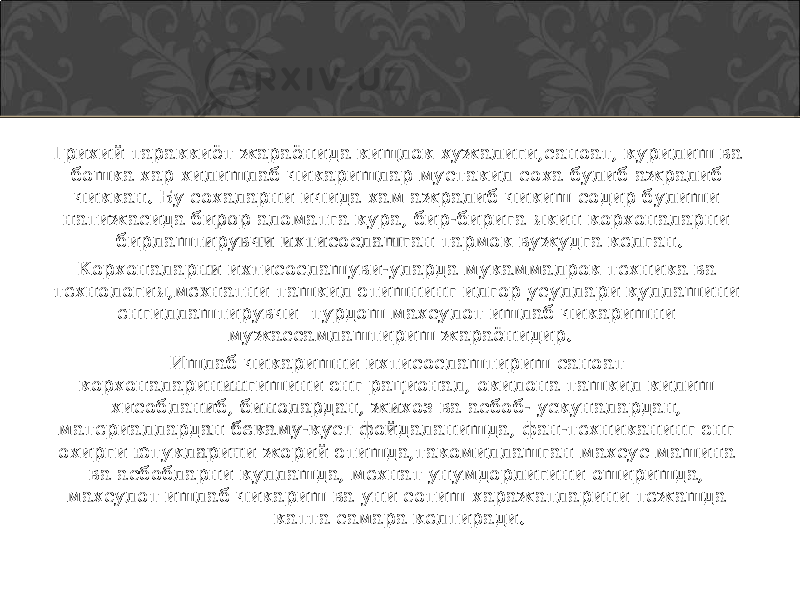 Трихий тараккиёт жараёнида кищлок хужалиги,саноат, курилиш ва бошка хар хилишлаб чикаришлар мустакил соха булиб ажралиб чиккан. Бу сохаларни ичида хам ажралиб чикиш содир булиши натижасида бирор аломатга кура, бир-бирига якин корхоналарни бирлаштирувчи ихтисослашган тармок вужудга келган. Корхоналарни ихтисослашуви-уларда мукаммалрок техника ва технология,мехнатни ташкил этишнинг илгор усуллари куллашини енгиллаштирувчи турдош махсулот ишлаб чикаришни мужассамлаштириш жараёнидир. Ишлаб чикаришни ихтисослаштириш саноат корхоналаринингишини энг рационал, окилона ташкил килиш хисобланиб, бинолардан, жихоз ва асбоб- ускуналардан, материаллардан бекаму-куст фойдаланишда, фан-техниканинг энг охирги ютукларини жорий этишда,такомиллашган махсус машина ва асбобларни куллашда, мехнат унумдорлигини оширишда, махсулот ишлаб чикариш ва уни сотиш харажатларини тежашда катта самара келтиради. 