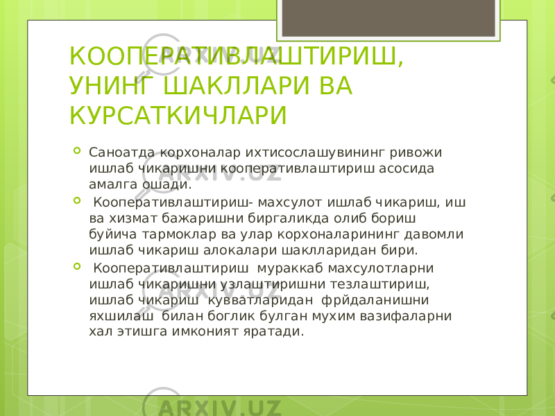 КООПЕРАТИВЛАШТИРИШ, УНИНГ ШАКЛЛАРИ ВА КУРСАТКИЧЛАРИ  Саноатда корхоналар ихтисослашувининг ривожи ишлаб чикаришни кооперативлаштириш асосида амалга ошади.  Кооперативлаштириш- махсулот ишлаб чикариш, иш ва хизмат бажаришни биргаликда олиб бориш буйича тармоклар ва улар корхоналарининг давомли ишлаб чикариш алокалари шаклларидан бири.  Кооперативлаштириш мураккаб махсулотларни ишлаб чикаришни узлаштиришни тезлаштириш, ишлаб чикариш кувватларидан фрйдаланишни яхшилаш билан боглик булган мухим вазифаларни хал этишга имконият яратади. 