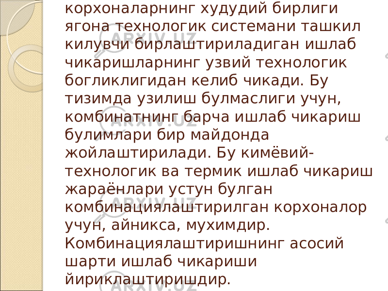 Комбинациялаштириладиган корхоналарнинг худудий бирлиги ягона технологик системани ташкил килувчи бирлаштириладиган ишлаб чикаришларнинг узвий технологик богликлигидан келиб чикади. Бу тизимда узилиш булмаслиги учун, комбинатнинг барча ишлаб чикариш булимлари бир майдонда жойлаштирилади. Бу кимёвий- технологик ва термик ишлаб чикариш жараёнлари устун булган комбинациялаштирилган корхоналор учун, айникса, мухимдир. Комбинациялаштиришнинг асосий шарти ишлаб чикариши йириклаштиришдир. 