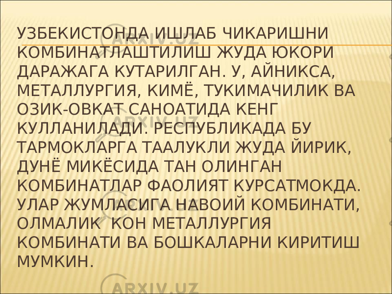 УЗБЕКИСТОНДА ИШЛАБ ЧИКАРИШНИ КОМБИНАТЛАШТИЛИШ ЖУДА ЮКОРИ ДАРАЖАГА КУТАРИЛГАН. У, АЙНИКСА, МЕТАЛЛУРГИЯ, КИМЁ, ТУКИМАЧИЛИК ВА ОЗИК-ОВКАТ САНОАТИДА КЕНГ КУЛЛАНИЛАДИ. РЕСПУБЛИКАДА БУ ТАРМОКЛАРГА ТААЛУКЛИ ЖУДА ЙИРИК, ДУНЁ МИКЁСИДА ТАН ОЛИНГАН КОМБИНАТЛАР ФАОЛИЯТ КУРСАТМОКДА. УЛАР ЖУМЛАСИГА НАВОИЙ КОМБИНАТИ, ОЛМАЛИК КОН МЕТАЛЛУРГИЯ КОМБИНАТИ ВА БОШКАЛАРНИ КИРИТИШ МУМКИН. 