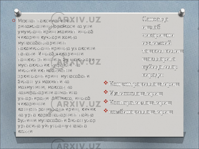 O Мехнат таксимотининг ривожланиш даражаси ва уни умумлаштириш жамият ишлаб чикариш кучлари хамда муносабатларининг такомиллаштиришда уз аксини топади. Ишлаб чикаришни ташкил этишнинг бу шакллари мустакиллик туфайли ва миллий иктисодиётни эркинлаштириш муносабати билан уз мохияти ва мазмунини, максад ва вазифаларини анчагина узгартиради. Айникса, ишлаб чикаришни концентрациялаштириш, кичик ва урта корхоналарнинг пайдо булиши муносабати билан улар уртасида уйгунлашув юзага келди. Саноатда ишлаб чикаришни ижтимоий ташкил килиш шаклларига куйидагилар киради:  Концентрациялаштириш  Ихтисослаштириш  Кооперативлаштириш  комбинациялаштириш 