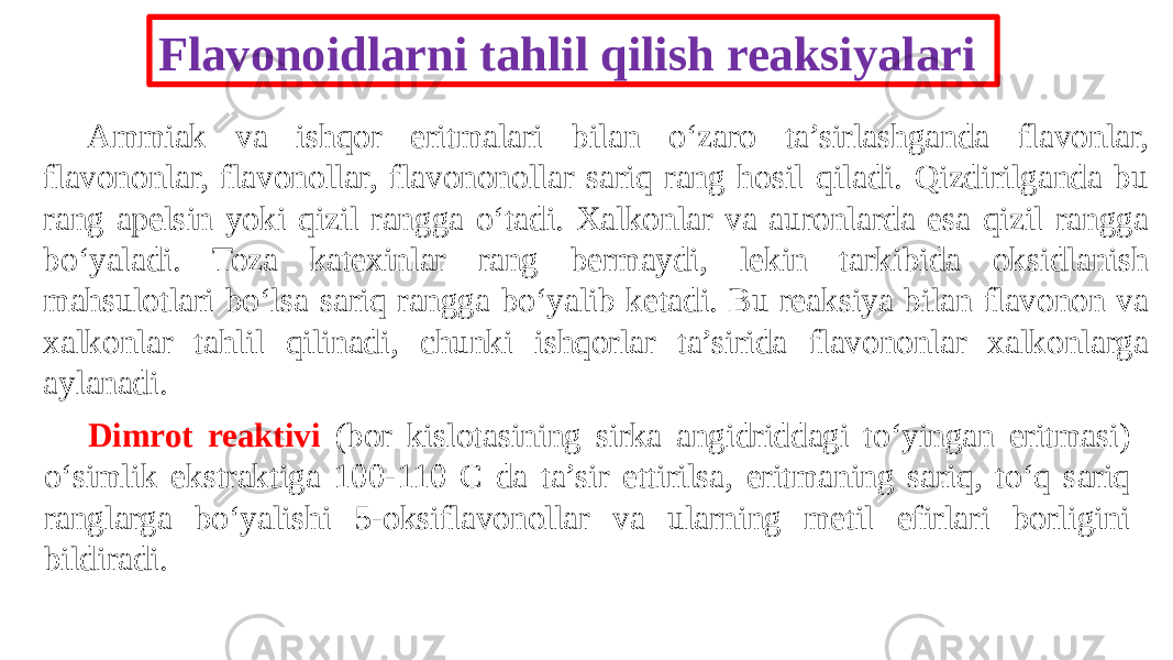 Flavonoidlarni tahlil qilish reaksiyalari Ammiak va ishqor eritmalari bilan o‘zaro ta’sirlashganda flavonlar, flavononlar, flavonollar, flavononollar sariq rang hosil qiladi. Qizdirilganda bu rang apelsin yoki qizil rangga o‘tadi. Xalkonlar va auronlarda esa qizil rangga bo‘yaladi. Toza katexinlar rang bermaydi, lekin tarkibida oksidlanish mahsulotlari bo‘lsa sariq rangga bo‘yalib ketadi. Bu reaksiya bilan flavonon va xalkonlar tahlil qilinadi, chunki ishqorlar ta’sirida flavononlar xalkonlarga aylanadi. Dimrot reaktivi (bor kislotasining sirka angidriddagi to‘yingan eritmasi) o‘simlik ekstraktiga 100-110 C da ta’sir ettirilsa, eritmaning sariq, to‘q sariq ranglarga bo‘yalishi 5-oksiflavonollar va ularning metil efirlari borligini bildiradi. 