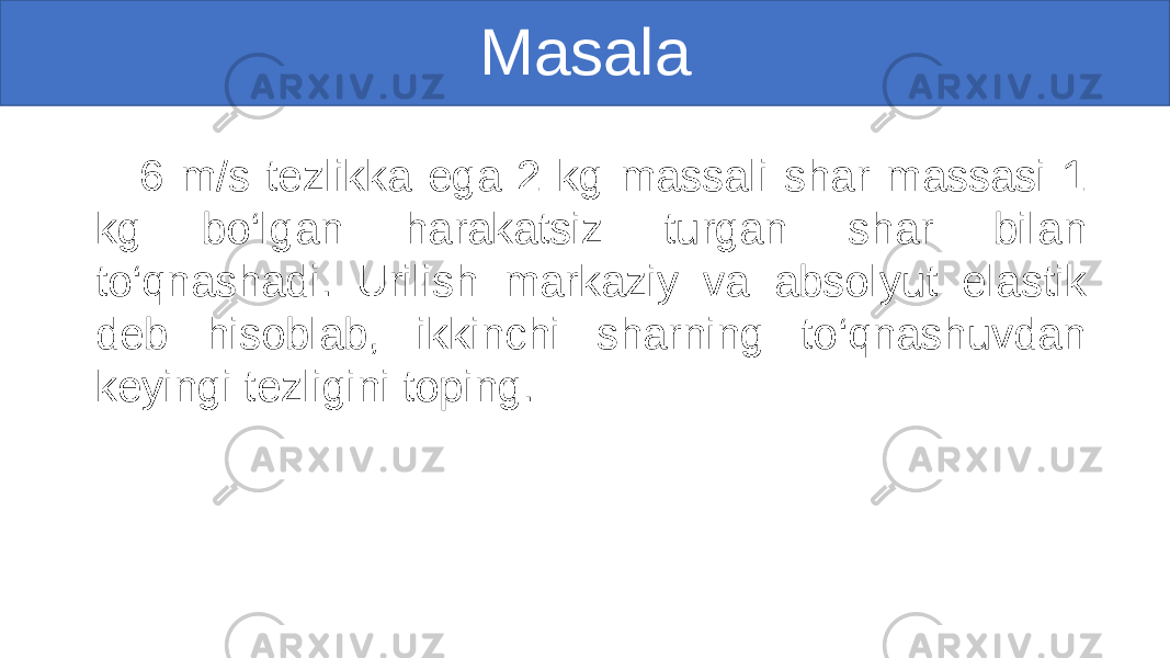 Masala 6 m/s tezlikka ega 2 kg massali shar massasi 1 kg bo‘lgan harakatsiz turgan shar bilan to‘qnashadi. Urilish markaziy va absolyut elastik deb hisoblab, ikkinchi sharning to‘qnashuvdan keyingi tezligini toping. 