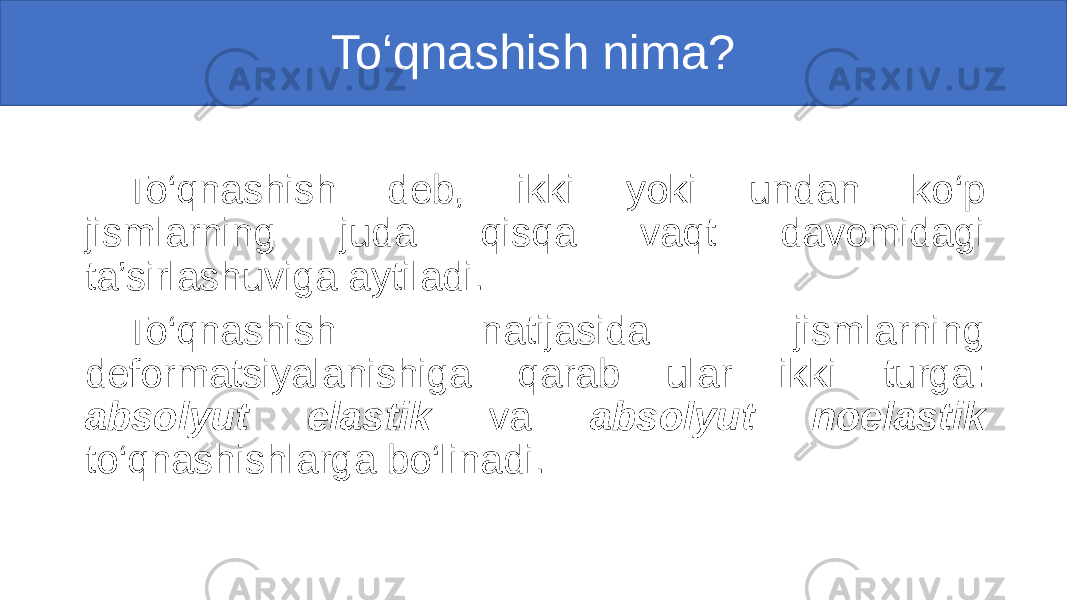 To‘qnashish nima? To‘qnashish deb, ikki yoki undan ko‘p jismlarning juda qisqa vaqt davomidagi ta’sirlashuviga aytiladi. To‘qnashish natijasida jismlarning deformatsiyalanishiga qarab ular ikki turga: absolyut elastik va absolyut noelastik to‘qnashishlarga bo‘linadi. 