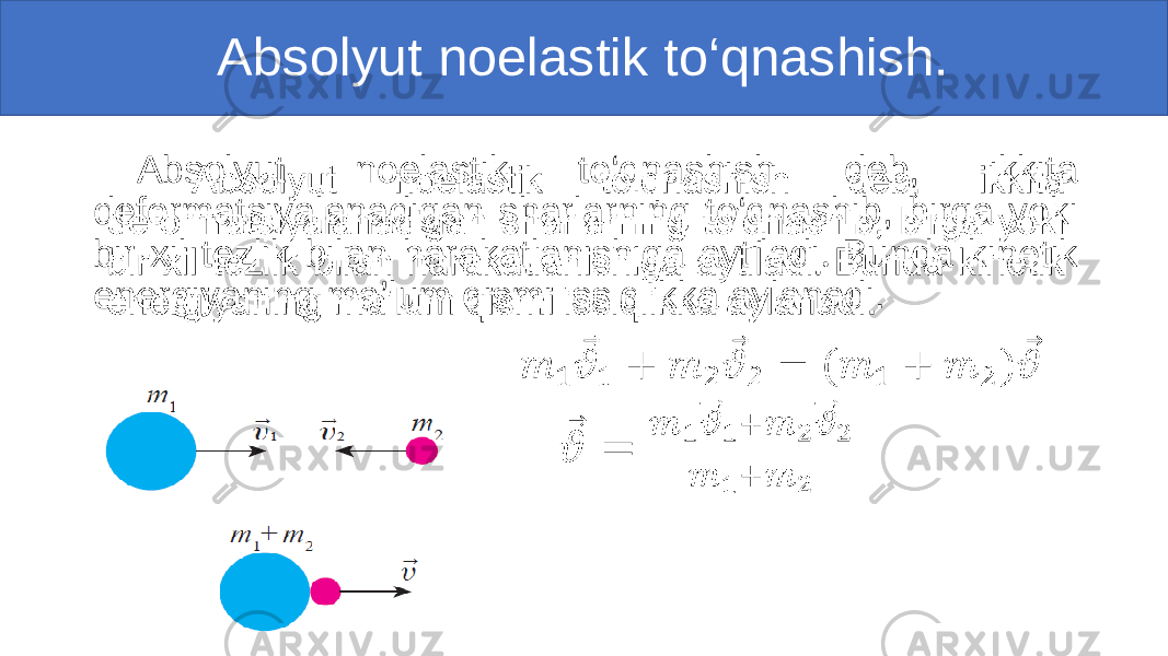 Absolyut noelastik to‘qnashish. Absolyut noelastik to‘qnashish deb, ikkita deformatsiyalanadigan sharlarning to‘qnashib, birga yoki bir xil tezlik bilan harakatlanishiga aytiladi . Bunda kinetik energiyaning ma’lum qismi issiqlikka aylanadi. • 