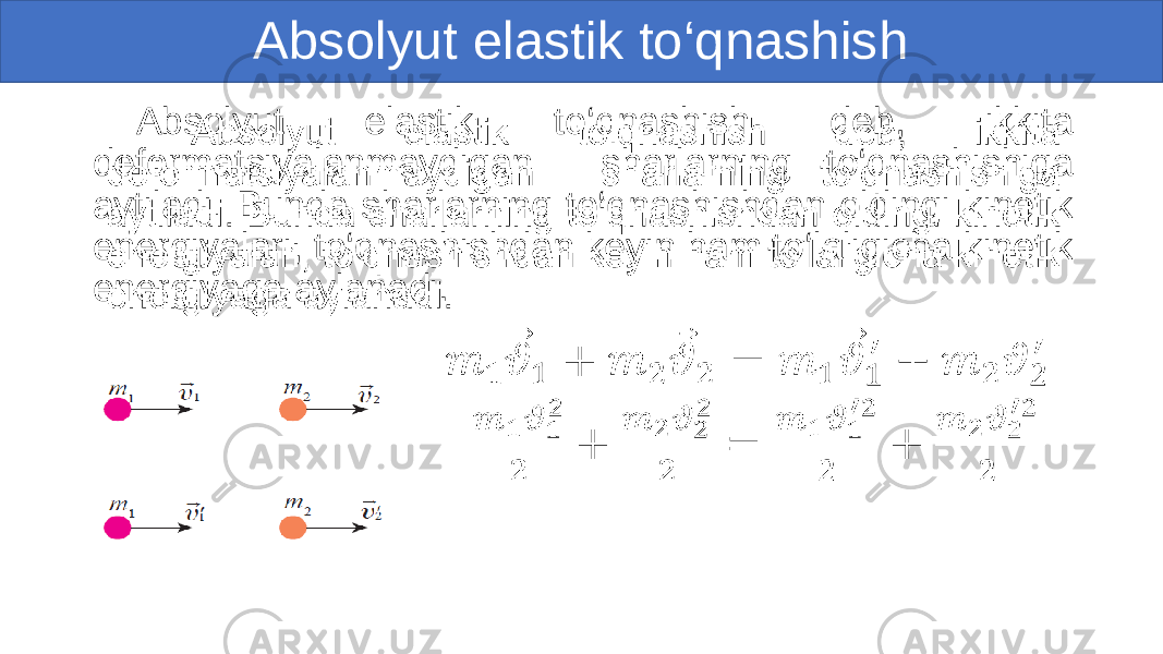 Absolyut elastik to‘qnashish Absolyut elastik to‘qnashish deb, ikkita deformatsiyalanmaydigan sharlarning to‘qnashishiga aytiladi. Bunda sharlarning to‘qnashishdan oldingi kinetik energiyalari, to‘qnashishdan keyin ham to‘laligicha kinetik energiyaga aylanadi. • 