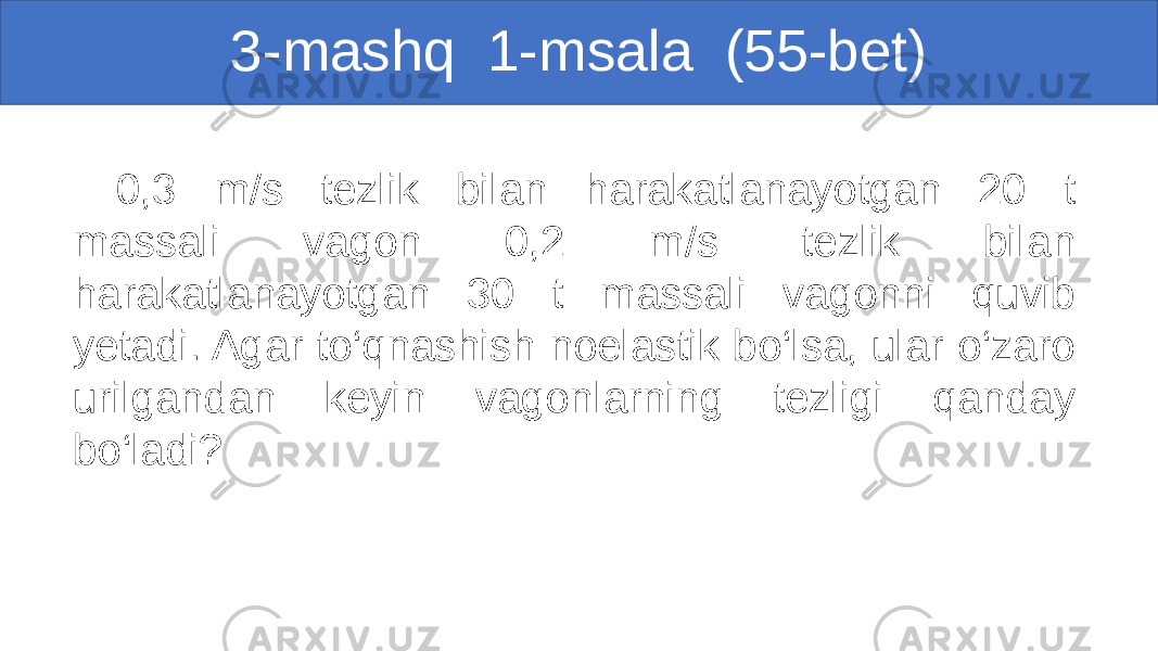 3-mashq 1-msala (55-bet) 0,3 m/s tezlik bilan harakatlanayotgan 20 t massali vagon 0,2 m/s tezlik bilan harakatlanayotgan 30 t massali vagonni quvib yetadi. Agar to‘qnashish noelastik bo‘lsa, ular o‘zaro urilgandan keyin vagonlarning tezligi qanday bo‘ladi? 