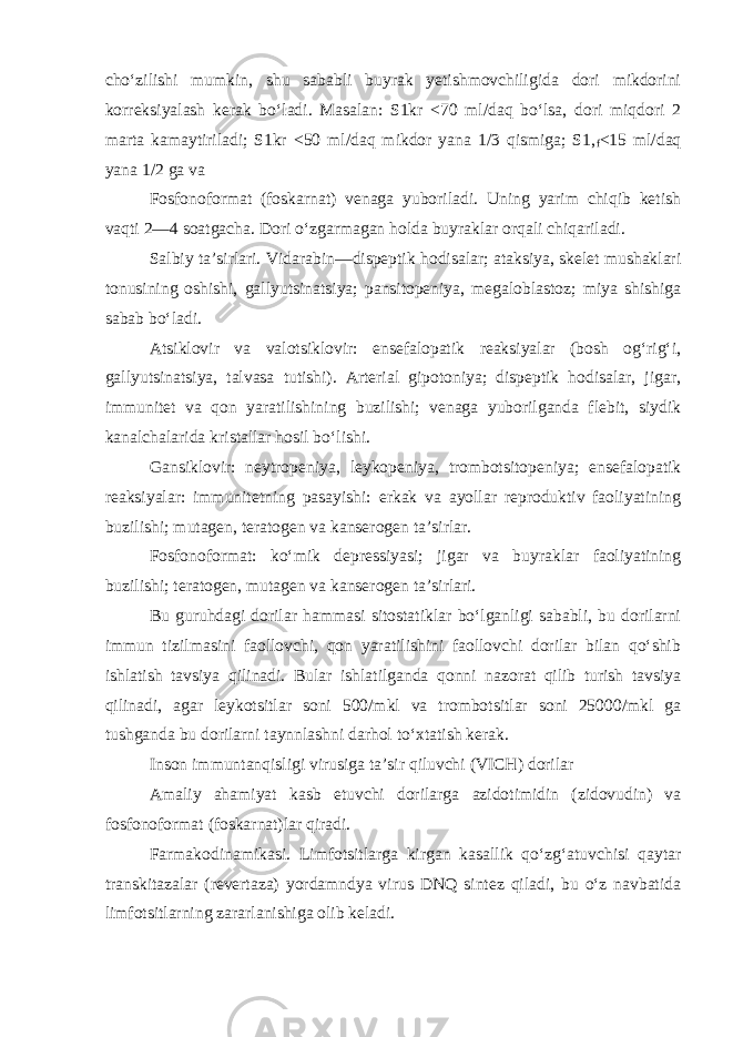 cho‘zilishi mumkin, shu sababli buyrak yetishmovchiligida dori mikdorini korreksiyalash kerak bo‘ladi. Masalan: S1kr <70 ml/daq bo‘lsa, dori miqdori 2 marta kamaytiriladi; S1kr <50 ml/daq mikdor yana 1/3 qismiga; S1, f <15 ml/daq yana 1/2 ga va Fosfonoformat (foskarnat) venaga yuboriladi. Uning yarim chiqib ketish vaqti 2—4 soatgacha. Dori o‘zgarmagan holda buyraklar orqali chiqariladi. Salbiy ta’sirlari. Vidarabin—dispeptik hodisalar; ataksiya, skelet mushaklari tonusining oshishi, gallyutsinatsiya; pansitopeniya, megaloblastoz; miya shishiga sabab bo‘ladi. Atsiklovir va valotsiklovir: ensefalopatik reaksiyalar (bosh og‘rig‘i, gallyutsinatsiya, talvasa tutishi). Arterial gipotoniya; dispeptik hodisalar, jigar, immunitet va qon yaratilishining buzilishi; venaga yuborilganda flebit, siydik kanalchalarida kristallar hosil bo‘lishi. Gansiklovir: neytropeniya, leykopeniya, trombotsitopeniya; ensefalopatik reaksiyalar: immunitetning pasayishi: erkak va ayollar reproduktiv faoliyatining buzilishi; mutagen, teratogen va kanserogen ta’sirlar. Fosfonoformat: ko‘mik depressiyasi; jigar va buyraklar faoliyatining buzilishi; teratogen, mutagen va kanserogen ta’sirlari. Bu guruhdagi dorilar hammasi sitostatiklar bo‘lganligi sababli, bu dorilarni immun tizilmasini faollovchi, qon yaratilishini faollovchi dorilar bilan qo‘shib ishlatish tavsiya qilinadi. Bular ishlatilganda qonni nazorat qilib turish tavsiya qilinadi, agar leykotsitlar soni 500/mkl va trombotsitlar soni 25000/mkl ga tushganda bu dorilarni taynnlashni darhol to‘xtatish kerak. Inson immuntanqisligi virusiga ta’sir qiluvchi (VICH) dorilar Amaliy ahamiyat kasb etuvchi dorilarga azidotimidin (zidovudin) va fosfonoformat (foskarnat)lar qiradi. Farmakodinamikasi. Limfotsitlarga kirgan kasallik qo‘zg‘atuvchisi qaytar transkitazalar (revertaza) yordamndya virus DNQ sintez qiladi, bu o‘z navbatida limfotsitlarning zararlanishiga olib keladi. 