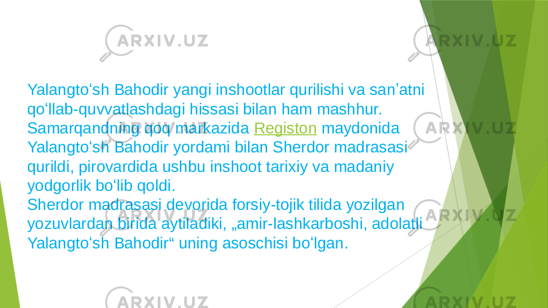 Yalangtoʻsh Bahodir yangi inshootlar qurilishi va sanʼatni qoʻllab-quvvatlashdagi hissasi bilan ham mashhur. Samarqandning qoq markazida  Registon  maydonida Yalangtoʻsh Bahodir yordami bilan Sherdor madrasasi qurildi, pirovardida ushbu inshoot tarixiy va madaniy yodgorlik boʻlib qoldi. Sherdor madrasasi devorida forsiy-tojik tilida yozilgan yozuvlardan birida aytiladiki, „amir-lashkarboshi, adolatli Yalangtoʻsh Bahodir“ uning asoschisi boʻlgan. 