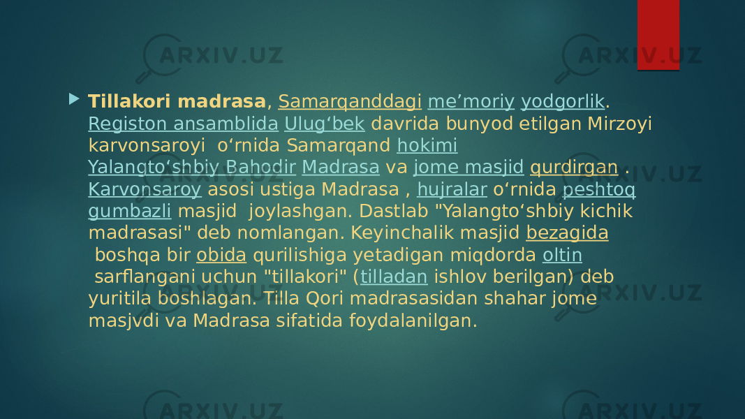  Tillakori madrasa ,  Samarqanddagi   meʼmoriy   yodgorlik .  Registon ansamblida   Ulugʻbek  davrida bunyod etilgan Mirzoyi karvonsaroyi oʻrnida Samarqand  hokimi   Yalangtoʻshbiy Bahodir   Madrasa  va  jome masjid   qurdirgan  .  Karvonsaroy  asosi ustiga Madrasa ,  hujralar  oʻrnida  peshtoq   gumbazli  masjid joylashgan. Dastlab &#34;Yalangtoʻshbiy kichik madrasasi&#34; deb nomlangan. Keyinchalik masjid  bezagida  boshqa bir  obida  qurilishiga yetadigan miqdorda  oltin  sarflangani uchun &#34;tillakori&#34; ( tilladan  ishlov berilgan) deb yuritila boshlagan. Tilla Qori madrasasidan shahar jome masjvdi va Madrasa sifatida foydalanilgan. 