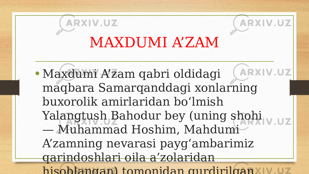 MAXDUMI A’ZAM • Maxdumi A’zam qabri oldidagi maqbara Samarqanddagi xonlarning buxorolik amirlaridan bo‘lmish Yalangtush Bahodur bey (uning shohi — Muhammad Hoshim, Mahdumi A’zamning nevarasi payg‘ambarimiz qarindoshlari oila a’zolaridan hisoblangan) tomonidan qurdirilgan. 