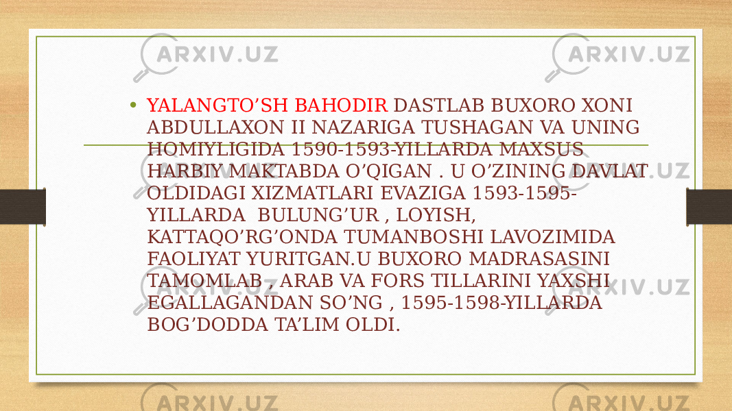 • YALANGTO’SH BAHODIR DASTLAB BUXORO XONI ABDULLAXON II NAZARIGA TUSHAGAN VA UNING HOMIYLIGIDA 1590-1593-YILLARDA MAXSUS HARBIY MAKTABDA O’QIGAN . U O’ZINING DAVLAT OLDIDAGI XIZMATLARI EVAZIGA 1593-1595- YILLARDA BULUNG’UR , LOYISH, KATTAQO’RG’ONDA TUMANBOSHI LAVOZIMIDA FAOLIYAT YURITGAN.U BUXORO MADRASASINI TAMOMLAB , ARAB VA FORS TILLARINI YAXSHI EGALLAGANDAN SO’NG , 1595-1598-YILLARDA BOG’DODDA TA’LIM OLDI. 