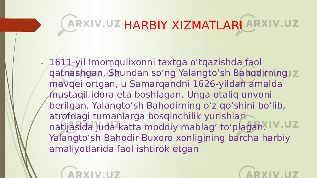 HARBIY XIZMATLARI  1611-yil Imomqulixonni taxtga oʻtqazishda faol qatnashgan. Shundan soʻng Yalangtoʻsh Bahodirning mavqei ortgan, u Samarqandni 1626-yildan amalda mustaqil idora eta boshlagan. Unga otaliq unvoni berilgan. Yalangtoʻsh Bahodirning oʻz qoʻshini boʻlib, atrofdagi tumanlarga bosqinchilik yurishlari natijasida juda katta moddiy mablagʻ toʻplagan. Yalangtoʻsh Bahodir Buxoro xonligining barcha harbiy amaliyotlarida faol ishtirok etgan 