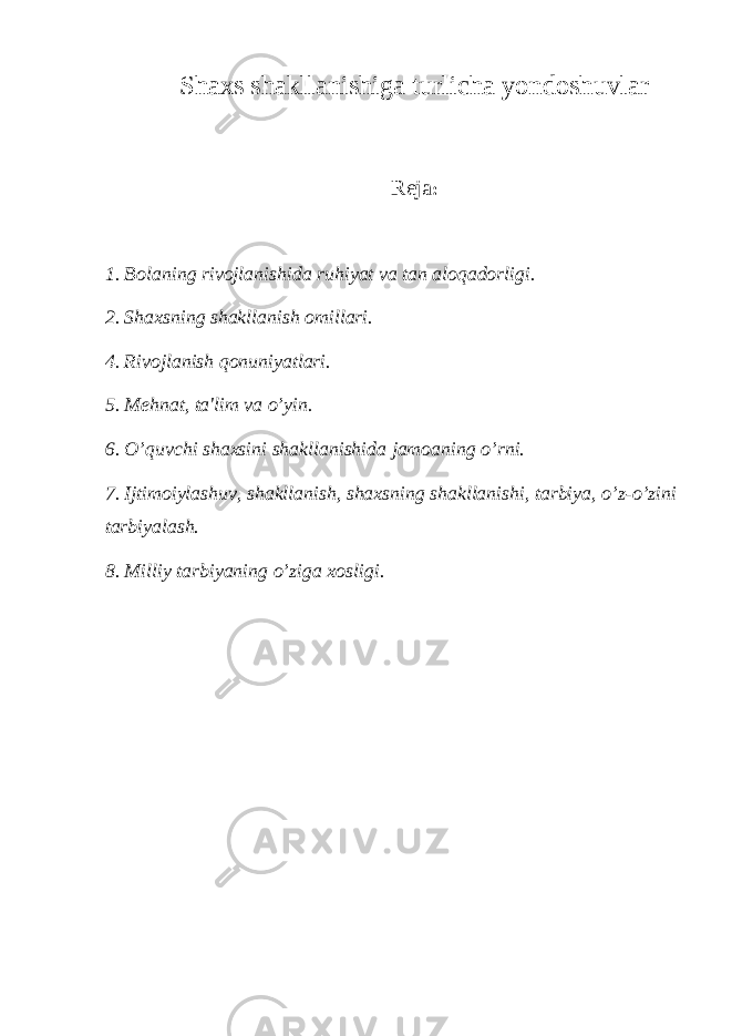 Shaxs shakllanishiga turlicha yondoshuvlar Reja : 1. Bolaning rivojlanishida ruhiyat va tan aloqadorligi. 2. Shaxsning shakllanish omillari. 4. Rivojlanish qonuniyatlari. 5. Mehnat, ta&#39;lim va o’yin. 6. O’quvchi shaxsini shakllanishida jamoaning o’rni. 7. Ijtimoiylashuv, shakllanish, shaxsning shakllanishi, tarbiya, o’z-o’zini tarbiyalash. 8. Milliy tarbiyaning o’ziga xosligi. 